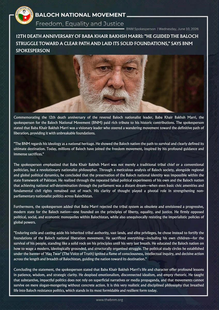 BNMovement_'s tweet photo. 12th Death Anniversary of Baba Khair Bakhsh Marri: "He guided the Baloch struggle toward a clear path and laid its solid foundations," says BNM Spokesperson

Wednesday, June 10, 2026 | #BNMSpokesperson

Hashtag: #TributeToBabaMarri

https://t.co/axo6GjpZaP

Commemorating the 12th death anniversary of the revered Baloch nationalist leader, Baba Khair Bakhsh Marri, the spokesperson for the Baloch National Movement (BNM) paid rich tribute to his historic contributions. The spokesperson stated that Baba Khair Bakhsh Marri was a visionary leader who steered a wandering movement toward the definitive path of liberation, providing it with unbreakable foundations.

"The BNM regards his ideology as a national heritage. He showed the Baloch nation the path to survival and clearly defined its ultimate destination. Today, millions of Baloch have joined the freedom movement, inspired by his profound guidance and immense sacrifices."

The spokesperson emphasized that Baba Khair Bakhsh Marri was not merely a traditional tribal chief or a conventional politician, but a revolutionary nationalist philosopher. Through a meticulous analysis of Baloch society, alongside regional and global political dynamics, he concluded that the preservation of the Baloch national identity was impossible within the state framework of Pakistan. He realized through the repeated failed political experiments of his own and the Baloch nation that achieving national self-determination through the parliament was a distant dream—when even basic civic amenities and fundamental civil rights remained out of reach. His clarity of thought played a pivotal role in strengthening non-parliamentary nationalist politics across Balochistan.

Furthermore, the spokesperson added that Baba Marri rejected the tribal system as obsolete and envisioned a progressive, modern state for the Baloch nation—one founded on the principles of liberty, equality, and justice. He firmly opposed political, social, and economic monopolies within Balochistan, while also unequivocally resisting the imperialistic policies of global powers.

"Enduring exile and casting aside his inherited tribal authority, vast lands, and elite privileges, he chose instead to fortify the foundations of the Baloch national liberation movement. He sacrificed everything—including his own children—for the survival of his people, standing like a solid rock on his principles until his very last breath. He educated the Baloch nation on how to wage a modern, ideologically grounded, and structurally organized struggle. The political study circles he established under the banner of 'Haq Twar' (The Voice of Truth) ignited a flame of consciousness, intellectual inquiry, and decisive action across the length and breadth of Balochistan, guiding the nation toward its destination."

Concluding the statement, the spokesperson stated that Baba Khair Bakhsh Marri’s life and character offer profound lessons in patience, wisdom, and strategic clarity. He despised emotionalism, disconnected idealism, and empty rhetoric. He taught that substantive, impactful politics does not rely on superficial narratives or media propaganda, and that movements cannot survive on mere slogan-mongering without concrete action. It is this very realistic and disciplined philosophy that breathed life into Baloch resistance politics, which stands in its most formidable and resilient form today.