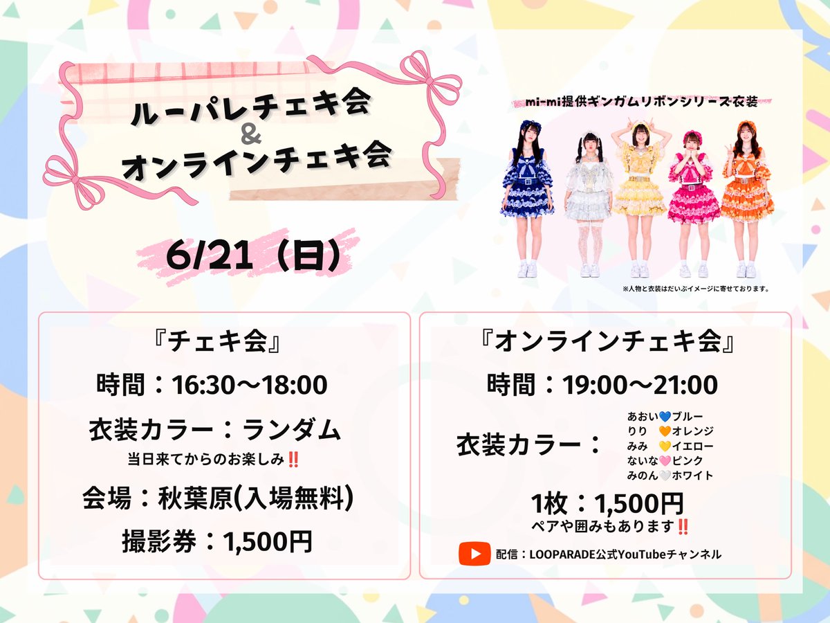LOOPARADE's tweet photo. 🎪🎠🎡🎈🚩🎪🎠🎡🎈🚩 🎪🎠

LOOPARADE初のチェキ＆オンチェキ会

🎪🎠🎡🎈🚩🎪🎠🎡🎈🚩 🎪🎠

『ルーパレチェキ会』

🎡日時:6/21(日)16:30〜18:00
🎈会場:秋葉原イベントスペース
(東京都千代田区岩本町3-11-7 滝上ビル3階 西側)
🎠入場料:無料
🎺衣装:mi-miギンガムリボンシリーズ衣装
衣装のカラーはランダムになるので当日のお楽しみ‼️
https://t.co/YWvyrqKuHg

チェキ会とは⁇
メンバーと一緒にチェキ撮影+トークが出来るイベントです。
是非、LOOPARADEメンバーと一緒にチェキを撮りましょう‼︎

ルールや注意事項はリプライに画像で記載しておりますので、一度目を通してからお越しくださいませ。

ーーーーーーーーーーーーーーーーーー

『ルーパレオンラインチェキ会』︎

 🎡日時:6/21(日)19:00〜21:00
🎺衣装:mi-miギンガムリボンシリーズ衣装
衣装のカラー
あおい💙ブルー
りり　🧡オレンジ
みみ　💛イエロー
ないな🩷ピンク
みのん🤍ホワイト

オンラインチェキ撮影会とは？
ご購入いただいたチェキを生配信中に撮影し、「宛名、サイン、メッセージ」をその場で書いて発送いたします。

参加方法
①LOOPARADE ONLINE STORE(https://t.co/AVTaI4Oggn)にてチェキを購入。
購入期間:6/10(水)22:00〜6/21(火)20:45

② 6/21(日)19:00になったらLOOPARADE公式YouTube(https://t.co/vOoPGz7Gsg)
から生配信を視聴。

③生配信中にあなたに向けて、その場でチェキを撮影するので、サインをしている推しメンにコメントを送る。

④郵送されたチェキを受け取る。

もちろんご購入されなくても、生配信は視聴可能です。
配信はアーカイブに残るので、リアルタイムで見れなくても後ほどお楽しみいただけます。
どしどしご参加お待ちしております。

※生配信中にチェキの購入も可能です。

※送料は同一カート内でご購入いただければ、何枚ご購入いただいても500円となります。