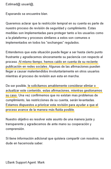 MiyagiCripto's tweet photo. Lbank me ha robado mi dinero.

Como algunos sabréis, el exchange Lbank congeló mi cuenta quedándose todo mi dinero.

¿Su argumento? Que hacía trade de alta frecuencia.

¿Y por qué me acusó de eso? Por tener muchos trades en verdes seguidos.

Decían que manipulaba el mercado, que lo movía a mi favor y por eso tenía tanto trade en verde. Sí, yo, con un dinero insignificante en comparación a la capitalización del mercado, lo movía y manipulaba a mi favor 😅

Vamos, que se quisieron quedar mi dinero y punto.

Reclamé lo que pude, no me hicieron ni caso, hasta que hice un post aquí hace unos meses que se volvió viral, y ahí ya se pusieron en contacto conmigo.

¿Su oferta? Que borrara el post viral y priorizarían mi caso. Actitud mafiosa donde las haya.

Vamos, que si no borraba el post que me olvidara de mi dinero.

Les dije que no, que no iba a borrar ningún post. No iba a caer en su chantaje.

Decidí dejarles tiempo, más de la cuenta, MESES pero como no borré el post viral donde denunciaba que se habían quedado mi dinero, no me lo devuelven. Así son ellos.

Así que por favor, ayudadme, que este post se vuelva viral, que todos se enteren de cómo actúa Lbank para que nadie se cree una cuenta allí y, los que estén, que queden avisados y tengan mucho cuidado con ellos.

Mi dinero ya lo doy por perdido, lo dije en su día y lo repito hoy. Pero si por la colaboración de la comunidad crypto, haciéndose este post viral, consigo recuperarlo, os lo regalaré entre todos.

Aquí os adjunto el email que me enviaron en FEBRERO, coaccionándome a que, si quería mi dinero, si quería que "priorizaran mi caso", borrara el post ⬇️

4 meses después, sigo sin mi dinero y por supuesto no borré el post. Ni ese viral ni este borraré, que ojalá también se haga viral.

Que la gente sepa cómo son.

#bitcoin
