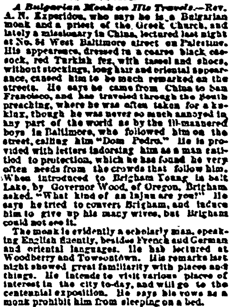 OrthodoxHistory's tweet photo. The earliest known encounter between Orthodoxy and Mormonism took place in 1875 or thereabouts, when Brigham Young, the Mormon prophet, purportedly met a Bulgarian Orthodox monk named A.N. Experidon, who was traveling through Utah Territory with the governor of Oregon. Upon seeing the monk, Brigham asked, "What kind of Injun are you?" The monk tried to convince Brigham to abandon polygamy and become Orthodox. Brigham wasn't interested.

There's a chapter on the Bulgarian Monk in my book Lost Histories, but we've since discovered a bunch of explosive new information about him, which we'll publish in due time. He's one of the craziest characters in early American Orthodoxy.

The best source for the Brigham Young story is the Baltimore Sun, 5/22/1876, which I've posted here.