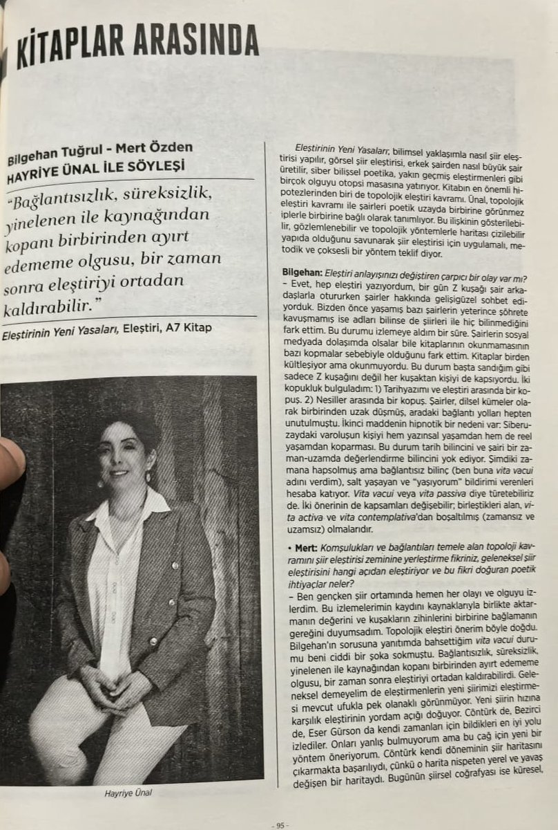 42tecessus's tweet photo. “Dijital Bedenler” dosyasıyla çıkan @varlikyayinlari  dergisinin Haziran 2026 tarihli 1425. sayısında @nautilleus 'un  @a7kitap 'tan çıkan yeni kitabı ‘Eleştirinin Yeni Yasaları’ adlı bir söyleşi var. @buzdokuzdergi  ekibinden Bilgehan Tuğrul ve Mert Özden’in akademik, kavramsal ve felsefi sorularına Ünal, ilgi çekici cevaplar vermiş.
Söyleşide Hayriye Ünal, yeni kitabı Eleştirinin Yeni Yasaları bağlamında bugünkü şiir eleştirisinin artık eski ölçülerle yetinemeyeceğini söylüyor. Ona göre şiir ortamı değişmiş; sosyal medya, dijital dolaşım, kuşaklar arası kopuş, süreksizlik ve bağlantısızlık eski eleştiri haritalarını yetersiz bırakmıştır. Bu yüzden eleştirinin yeni kavramlara, yeni yöntemlere ve daha geniş bir bakışa ihtiyacı vardır.
Ünal’ın temel vurgusu, şiirin sadece metin üzerinden değil; dolaşım biçimi, görünürlüğü, okurla kurduğu ilişki, dijital varlığı ve çağın zihinsel atmosferiyle birlikte düşünülmesi gerektiğidir. “Yeni”yi körü körüne kutsamaz; fakat şiirin yeni şartlara göre okunması gerektiğini savunur. Buzdokuz’u da Türk şiirinden kopuk bir deney alanı olarak değil, şiirin geldiği noktayı izleyen ve farklı örneklere alan açan bir mecra olarak konumlandırıyor.
Söyleşinin önemli odaklarından biri de yapay zekâdır. Ünal, yapay zekânın şiiri ve eleştiriyi bütünüyle ortadan kaldıracağını düşünmez; ama şiir eleştirisinde sınıflandırma, örüntüleri görme, arşivleme ve bağlantı kurma bakımından yeni imkânlar doğurabileceğini belirtir. Buna rağmen şairin sezgisi, merakı, yaratıcı kimliği ve insanî tecrübesi yapay zekânın yerine geçemeyeceği alanlar olarak kalır.
Söyleşide; “Türk şiiri” ile “Türkçe şiir” ayrımı, dijital dilin şiire etkisi, hashtag kültürü, ironi, politik dil, özgürlük kavramı ve erişilemeyen şiir metinleri de tartışılır. Ünal, şiirin matbu kitaplar yanında dergilerde, sosyal medyada, dijital mecralarda ve dağınık arşivlerde de yaşadığını hatırlatıyor. Bu yüzden eleştirmenin bir görevi de şiirin dolaşım ağlarını da izlemektir.
Röportajın sonlarında “büyük şair” miti sorgulanıyor. Hayriye Ünal, büyük şair anlatısının çoğu zaman erkek, ataerkil ve kültürel olarak seçilmiş figürler üzerinden kurulduğunu ima ediyor. Böylece şiir tarihinin aynı zamanda ideolojik ve toplumsal kabullerle biçimlendiğini gösterir der.
Hasılı söyleşi, Hayriye Ünal’ın şiir eleştirisini eski kanonun güvenli alanından çıkarıp dijital çağın, kopuşların, yeni poetik arayışların ve eleştirel cesaretin alanına taşıma çabasını imliyor.
&&&
Derginin içeriği bu ay da dolu dolu. Dosyada özellikle ‘Yazarın Dijital Bedeni’ başlıklı Mehmet Ö. Şüküran’ın kaleminden çıkan yazı dikkat çekici.
Varlık’ın haziran konuklarından biri de Doğan Hızlan. @Hurriyet 'teki; köşe yazısı mı yoksa haber yazısı mı  belirsiz klişe yazıları sinir bozucu ama Hızlan, söyleşide eleştiriye dair yedi sayfada ilginç bilgiler veriyor.
Ahmet Bozkurt’un ‘Osmanlı-Türk Romanında Alegorinin Ölümü’ de iddialarıyla göz dolduruyor.
Bazı yazarların uydurukça kelimeleri sinir bozucu. Aynur Dilber kitaplarından birine Delirim der, Yavuz Özdem’in dergideki yazı başlığındaki icadı ise İtilim: “Vedat Günyol ve Batı’ya İtilim Meselesi”
Çiğdem Ülker ise Londra’da edebiyat ve tarih yolculuğuna davet ediyor, tabi kadınları ihmal etmiyor, edebiyat cesur kadınlar ortaya çıkarırmış da. Popüler yazar Yekta Kopan burada da bir taşın altından çıkıyor.
Söyleşi bolluğu var bu sayıda. Özdemir İnce ile neyse ki siyasetten çok edebiyat konuşmuş Lütfi Özgünaydın.
Hep Türk yazarlardan eleştiri okumayalım bizim eserlerimiz üzerine. Daniel Koehler, Ayfer Tunç’un son romanını mercek altına almış. Değişmeyen tek şey övgü yağmuru. Ben kendi adıma yazıyı ziyadesiyle zayıf buldum. @canyayinlari 
Ali Bulunmaz ise Cevat Çapan’ın ‘Öğrenme Uğraşı’na el atıyor yazısında. @YKYHaber 
Gültekin Emre ve bir iki yazarın daha söyleşisi var bu sayıda.