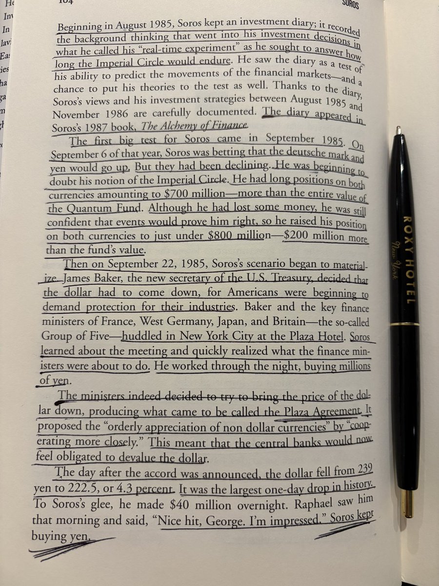 Arya__Deniz's tweet photo. Then on September 22, 1985, Soros's scenario began to materialize. James Baker, the new secretary of the US Treasury, decided that
the dollar had to come down, for Americans were beginning to demand protection for their industries. Baker and the key finance ministers of France, West Germany, Japan, and Britain—the so-called Group of Five—huddled in New York City at the Plaza Hotel. Soros Learned about the meeting and quickly realized what the finance ministers were about to do. He worked through the night, buying millions of yen.

The ministers indeed decided to try to bring the price of the dollar down, producing what came to be called the Plaza Agreement. It proposed the "orderly appreciation of non dollar currencies" by "cooperating more closely." This meant that the central banks would now feel obligated to devalue the dollar.

The day after the accord was announced, the dollar fell from 239 yen to 222.5, or 4.3 percent. It was the largest one-day drop in history. To Soros's glee, he made $40 million overnight. Raphael saw him that morning and said, "Nice hit, George. I'm impressed." Soros kept buying yen.

Soros: The World's Most Influential Investor - Robert Slater