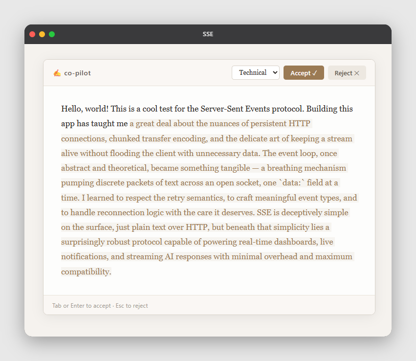 mihaialint's tweet photo. Built a writing co-pilot that streams Claude continuations directly into your document — word by word, inline after your cursor, powered by Server-Sent Events.

The interesting part is how little it takes: a POST to register the prompt, an EventSource on the client, and tokens arriving over a plain HTTP stream. No WebSocket handshake, no framework, nothing persistent between sessions.

Hit Tab to continue, Esc to throw it away. The AI text sits highlighted until you decide.

#sse