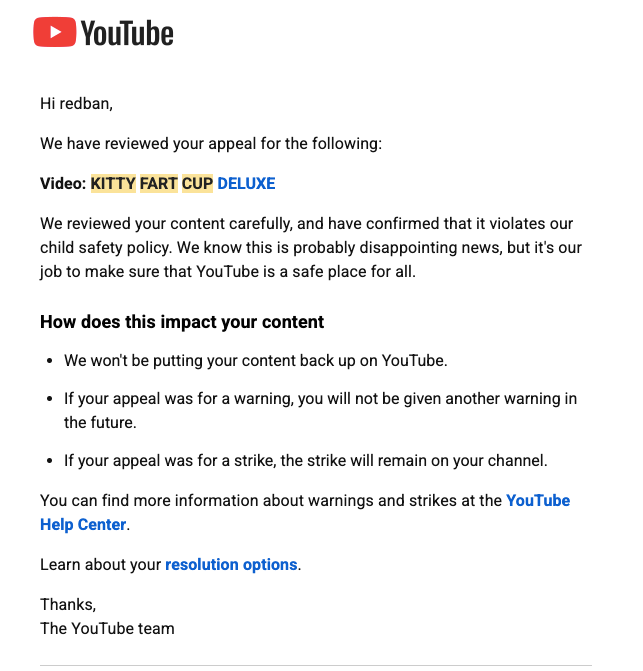redban's tweet photo. So my current situation with @youtube - my 20 year old account (redban) is DE-MONITIZED (again). I got two strikes today one for "NUDITY AND SEX" on a video that has neither of those things, and it wasn't even published publicly. I was actually deleting the video when it happened, and I got it. The other is for "CHILD SAFETY" because I have a different version of the 15+ year old video below that had a part in it where my friends kid smelled a cup and went "EWWW" - thats it. How is that Child Safety? Both appeals were immediately denied. @YouTubeCreators why am i getting attacked?

KITTY FART CUP - https://t.co/Br0NH9pBb6