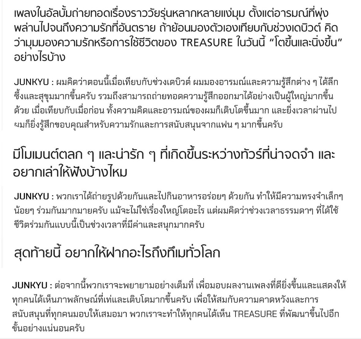 raraxthetics's tweet photo. Junkyu Interview for Subsapda 📝 #준규

Q: looking back at yourself compared to debut days, how do you think TREASURE’s perspective on love and life today has become more mature & grounded?

Junkyu: I think that compared to when I first debuted, I’m now able to understand emotions and feelings more deeply and calmly. I’ve also become better at expressing those feelings in a more mature way. compared to the past, both my thoughts and emotions have grown a lot, and as time goes by, I find myself becoming even more grateful for the love and support that fans give us.

Q: are there any funny or heartwarming moments from the tour that left a strong impression on you and that you’d like to share?

Junkyu: we took photos together and enjoyed delicious meals together, creating countless small memories along the way. they may not be anything grand or extraordinary, but I think these ordinary moments of spending time together are incredibly precious and enjoyable.

Q: lastly, is there anything you’d like to say to TEUME all around the world?

Junkyu: from now on, we will continue to do our very best to bring you even better music and show you a cooler, more mature side of ourselves. to live up to the expectations and support that you have always given us, we promise to keep growing and improving. we will definitely show everyone an even more evolved version of TREASURE.