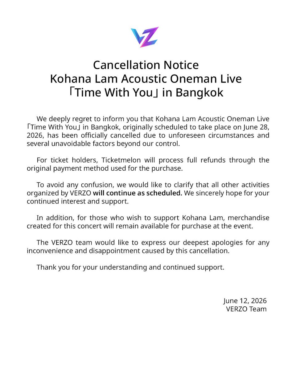 VERZOEVENT's tweet photo. ประกาศยกเลิกคอนเสิร์ต Kohana Lam Acoustic Oneman Live 「Time With You」 In Bangkok 

ทางเรารู้สึกเสียใจเป็นอย่างยิ่งที่ต้องแจ้งให้ทุกท่านทราบว่า คอนเสิร์ต Kohana Lam 「Time With You」 in Bangkok ซึ่งเดิมมีกำหนดจัดขึ้นในวันที่ 28 มิถุนายน 2026 จำเป็นต้องยกเลิกการจัดงานอย่างเป็นทางการ เนื่องจากเหตุสุดวิสัยหลายประการและปัจจัยต่างๆที่ไม่อาจหลีกเลี่ยงได้

สำหรับผู้ที่ได้ซื้อบัตรเข้าชมคอนเสิร์ต ทาง Ticketmelon จะดำเนินการคืนเงินให้แก่ผู้ซื้อบัตรทุกท่านผ่านช่องทางการชำระเงินเดิม

ทั้งนี้ เพื่อป้องกันความสับสน ขอเรียนให้ทราบว่ากิจกรรมอื่น ๆ ภายใต้การจัดงานของ VERZO ยังคงดำเนินการตามกำหนดการเดิม ทางเราหวังเป็นอย่างยิ่งว่าจะได้รับความสนใจและการสนับสนุนจากทุกท่านเช่นเดิม 

นอกจากนี้ สำหรับผู้ที่ต้องการร่วมสนับสนุนและส่งกำลังใจให้แก่ Kohana Lam สินค้าที่จัดทำขึ้นสำหรับคอนเสิร์ตครั้งนี้ยังคงมีจำหน่ายภายในงาน

ทีมผู้จัดงาน VERZO ขออภัยเป็นอย่างสูงต่อความไม่สะดวกและความผิดหวังที่เกิดขึ้นจากการยกเลิกคอนเสิร์ตในครั้งนี้ ขอขอบคุณทุกท่านสำหรับความเข้าใจและการสนับสนุนที่มีให้เสมอมา

Cancellation Notice Kohana Lam Acoustic Oneman Live「Time With You」 in Bangkok
We deeply regret to inform you that Kohana Lam Acoustic Oneman Live 「Time With You」 in Bangkok, originally scheduled to take place on June 28, 2026, has been officially cancelled due to unforeseen circumstances and several unavoidable factors beyond our control.

For ticket holders, Ticketmelon will process full refunds through the original payment method used for the purchase.

To avoid any confusion, we would like to clarify that all other activities organized by VERZO will continue as scheduled. We sincerely hope for your continued interest and support.

In addition, for those who wish to support Kohana Lam, merchandise created for this concert will remain available for purchase at the event.

The VERZO team would like to express our deepest apologies for any inconvenience and disappointment caused by this cancellation.

Thank you for your understanding and continued support.

VERZO Team