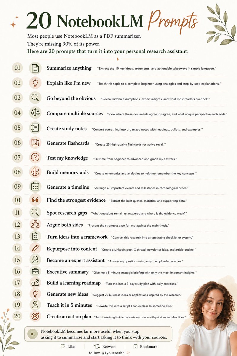 1yoursashh's tweet photo. Most people use NotebookLM as a PDF summarizer.

They're missing 90% of its power.

Here are 20 prompts that turn it into your personal research assistant:

Summarize anything
"Extract the 10 key ideas, arguments, and actionable takeaways in simple language."
Explain like I'm new
"Teach this topic to a complete beginner using analogies and step-by-step explanations."

Go beyond the obvious
"Reveal hidden assumptions, expert insights, and what most readers overlook."
Compare multiple sources
"Show where these documents agree, disagree, and what unique perspective each adds."

Create study notes
"Convert everything into organized notes with headings, bullets, and examples."
Generate flashcards
"Create 25 high-quality flashcards for active recall."

Test my knowledge
"Quiz me from beginner to advanced and grade my answers."
Build memory aids
"Create mnemonics and analogies to help me remember the key concepts."

Generate a timeline
"Arrange all important events and milestones in chronological order."
Find the strongest evidence
"Extract the best quotes, statistics, and supporting data."

Spot research gaps
"What questions remain unanswered and where is the evidence weak?"
Argue both sides
"Present the strongest case for and against the main thesis."

Turn ideas into a framework
"Convert this research into a repeatable checklist or system."
Repurpose into content
"Create a LinkedIn post, X thread, newsletter idea, and article outline."

Become an expert assistant
"Answer my questions using only the uploaded sources."
Executive summary
"Give me a 5-minute strategic briefing with only the most important insights."

Build a learning roadmap
"Turn this into a 7-day study plan with daily exercises."
Generate new ideas
"Suggest 20 business ideas or applications inspired by this research."

Teach it in 5 minutes
"Rewrite this into a script I can explain to someone else."
Create an action plan
"Turn these insights into concrete next steps with priorities and deadlines."

NotebookLM becomes far more useful when you stop asking it to summarize and start asking it to think with your sources.