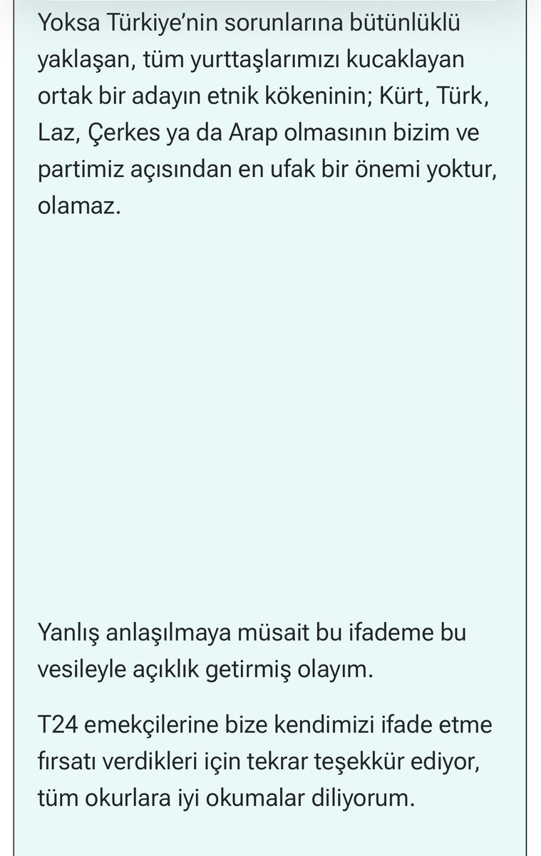 oencuonureoncue's tweet photo. TİP Genel Başkanı Erkan Baş, aşağıdaki açıklamayla ilgili T24’e ek bir açıklama gönderdi. 

Erkan Baş gelen eleştirilere ilişkin şöyle ifade ediyor: “düşündüğüm ile ifade ediş biçimim arasında tam bir uyum oluşmadığını gördüğüm bir bölüme dair kısa bir ekleme yapmak istiyorum. 

Söyleşide geçen ‘ana dili Kürtçe olan aday’ ifadesiyle anlatmak istediğim durum tam olarak şuydu: 

Biz Türk ve Kürt emekçilerinin mücadele birliğini, dostluğu ve dayanışmayı esas alan bir yaklaşımı benimsemekle birlikte, ortada iki ayrı siyasal hareket olduğu gerçeğini de unutmamak gerekir.  Bizim için esas olan ortak mücadeledir. Ancak örneğin mücadelenin sadece bir alanı olan seçim sürecinde DEM Partili dostlarımız Kürt sorununu tek gündem olarak ele alan bir yaklaşım benimseyebilir; böyle olacak demiyorum ama bu da bir olasılıktır ve kendi açılarından bir tercihtir. Böyle bir tercih durumunda bu ne kadar meşruysa, bizim de kendi çizgimiz doğrultusunda başka bir tercih ortaya koymamız o kadar meşrudur.

Yoksa Türkiye’nin sorunlarına bütünlüklü yaklaşan, tüm yurttaşlarımızı kucaklayan ortak bir adayın etnik kökeninin; Kürt, Türk, Laz, Çerkes ya da Arap olmasının bizim ve partimiz açısından en ufak bir önemi yoktur, olamaz.”