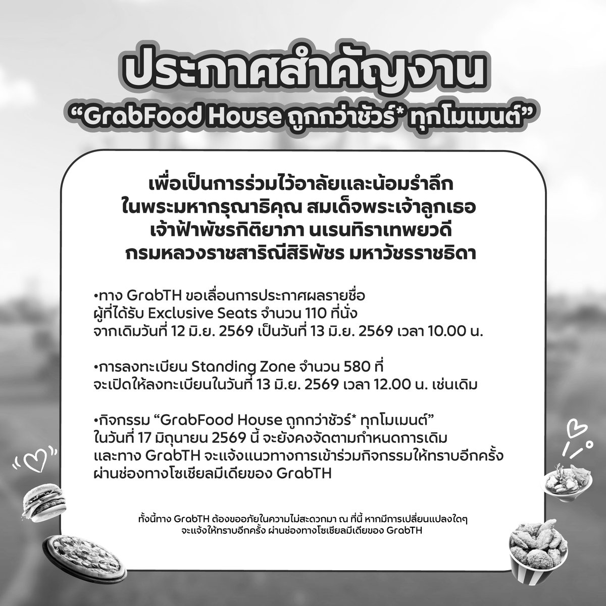 GrabTH's tweet photo. ประกาศสำคัญงาน
“GrabFood House ถูกกว่าชัวร์* ทุกโมเมนต์”

เพื่อเป็นการร่วมไว้อาลัยและน้อมรำลึกในพระมหากรุณาธิคุณ
สมเด็จพระเจ้าลูกเธอ เจ้าฟ้าพัชรกิติยาภา นเรนทิราเทพยวดี
กรมหลวงราชสาริณีสิริพัชร มหาวัชรราชธิดา

• ทาง GrabTH ขอเลื่อนการประกาศผลรายชื่อผู้ที่ได้รับ Exclusive Seats จำนวน 110 ที่นั่ง
จากเดิมวันที่ 12 มิ.ย. 2569 เป็นวันที่ 13 มิ.ย. 2569 เวลา 10.00 น.
• การลงทะเบียน Standing Zone จำนวน 580 ที่
จะเปิดให้ลงทะเบียนในวันที่ 13 มิ.ย. 2569 เวลา 12.00 น. เช่นเดิม
• กิจกรรม “GrabFood House ถูกกว่าชัวร์* ทุกโมเมนต์”
ในวันที่ 17 มิถุนายน 2569 นี้ จะยังคงจัดตามกำหนดการเดิม
และทาง GrabTH จะแจ้งแนวทางการเข้าร่วมกิจกรรมให้ทราบอีกครั้ง
ผ่านช่องทางโซเชียลมีเดียของ GrabTH

ทั้งนี้ทาง GrabTH ต้องขออภัยในความไม่สะดวกมา ณ ที่นี้
หากมีการเปลี่ยนแปลงใดๆ จะแจ้งให้ทราบอีกครั้ง
ผ่านช่องทางโซเชียลมีเดียของ GrabTH
