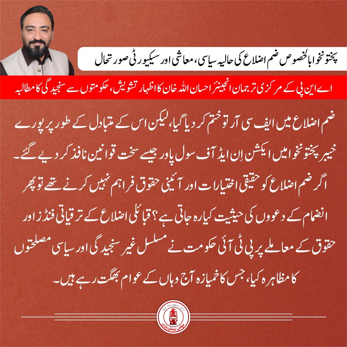 ANPMarkaz's tweet photo. 🟥حکومتی غیر سنجیدگی مسائل حل کرنے کے بجائے انہیں مزید پیچیدہ بنا رہی ہے، انجینئر احسان اللہ خان

🟥سیکیورٹی بحران، صوبائی بدانتظامی اور وفاقی معاشی پالیسیوں نے عوام کو مشکلات سے دوچار کر دیا ہے 

🟥پختونخوا میں سیکیورٹی کی خراب صورتحال اور دیگر مسائل 13 سالہ صوبائی حکومت کی ناکامی کا واضح ثبوت ہے

🟥لیویز اور خاصہ دار فورس کو پولیس میں تو ضم کر لیا گیا، لیکن ان کی پیشہ ورانہ تربیت کے لیے کوئی مؤثر نظام قائم نہیں کیا گیا

🟥فورس کو جدید ہتھیاروں سے لیس شدت پسند عناصر کے مقابلے میں غیر محفوظ چھوڑ دیا گیا

🟥پارلیمان کو اِن کیمرہ بریفنگ دے کر واضح کیا جائے کہ دہشت گردی کے خلاف جنگ کی حکمت عملی کیا ہے

🟥اس کی ذمہ داری باقاعدہ ریاستی فورسز ادا کریں گی یا امن کمیٹیوں اور نجی مسلح گروہوں پر انحصار کیا جائے گا

🟥ایف سی آر کا خاتمہ تو ہوچکا ہے مگر ایکشن اِن ایڈ آف سول پاور جیسے سخت قوانین آج بھی نافذالعمل ہیں

🟥اگر قبائلی اضلاع کو حقیقی اختیارات اور آئینی حقوق فراہم نہیں کرنے تھے تو پھر انضمام کی حیثیت کیا رہ جاتی ہے؟

🟥ضم اضلاع کے ترقیاتی فنڈز اور حقوق پر پی ٹی آئی حکومت نے مسلسل سیاسی مصلحتوں کا مظاہرہ کیا

🟥صوبائی حکومت کی نااہلی اور غیر سنجیدگی کا خمیازہ آج وہاں کے عوام بھگت رہے ہیں

🟥ریاست کی سختی جرائم پیشہ عناصر کے خلاف نظر آنی چاہیے

🟥موجودہ صورتحال میں قانون کا زور کمزور اور غریب طبقے پر جبکہ مجرموں کے سامنے بے بسی دکھائی دیتی ہے

🟥بڑھتے ہوئے جرائم، تیزاب گردی اور جنسی تشدد کے حالیہ واقعات قانون کی کمزور حکمرانی واضح کرتے ہیں

🟥وفاقی اور صوبائی حکومتیں سیاسی تماشوں اور وقتی بیانیوں سے مزید گریز کریں

🟥ملک کو درپیش بحرانوں سے نکالنے کیلئے عوامی مسائل، سیکیورٹی، روزگار اور معاشی بحالی پر توجہ دی جائے

انجینئر احسان اللہ خان
مرکزی ترجمان عوامی نیشنل پارٹی
@ANPSpox 
#ANP | #AwamiNationalParty