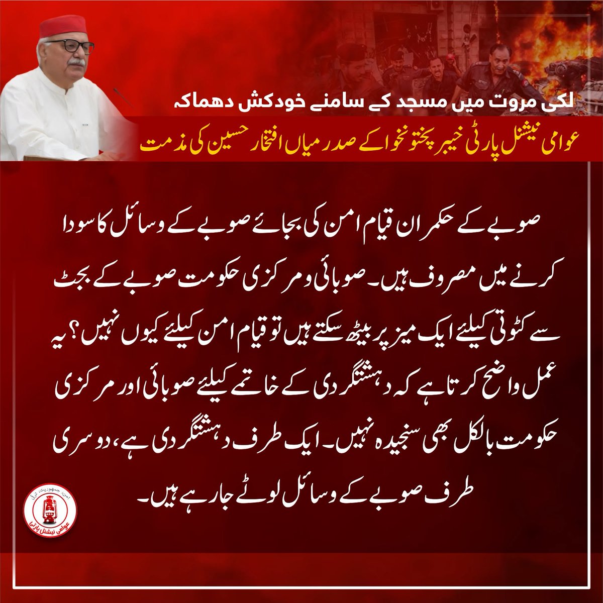 ANPMarkaz's tweet photo. لکی مروت میں مسجد کے سامنے خودکش دھماکہ، عوامی نیشنل پارٹی خیبر پختونخوا کے صدر میاں افتخار حسین کی مذمت

⬛️پختونخوا جل رہا ہے، صوبائی اور مرکزی حکومت تماشہ کررہے ہیں، میاں افتخار حسین

⬛️کوئی دن ایسا نہیں گزرتا جب دہشتگردی کا کوئی واقعہ رونما نہیں ہوتا

⬛️پورا صوبہ بالخصوص جنوبی اضلاع عملی طور پر دہشتگردوں کے کنٹرول میں ہیں

⬛️حکمرانوں کی ترجیحا�� میں امن و امان کا قیام سرے سے شامل ہی نہیں

⬛️صوبے کے حکمران قیام امن کی بجائے صوبے کے وسائل کا سودا کرنے میں مصروف ہیں

⬛️صوبائی و مرکزی حکومت صوبے کے بجٹ سے کٹوتی کیلئے ایک میز پر بیٹھ سکتے ہیں تو قیام امن کیلئے کیوں نہیں؟

⬛️یہ عمل واضح کرتا ہے کہ دہشتگردی کے خاتمے کیلئے صوبائی اور مرکزی حکومت بالکل بھی سنجیدہ نہیں

⬛️ایک طرف دہشتگردی ہے، دوسری طرف صوبے کے وسائل لوٹے جارہے ہیں

⬛️مساجد، مدارس اور عبادت گاہوں کو نشانہ بنانا کونسی شریعت اور مذہب میں جائز ہے؟ 

⬛️خودکش حملہ آوراگر مسجد کے اندر پہنچ جاتا تو جانی نقصان بہت زيادہ ہوتا

⬛️آج صبح لکی مروت میں ہی پولیس وین کو بھی نشانہ بنانے کی کوشش کی گئی

⬛️خوش قسمتی سے اس واقعے میں بھی معجزاتی طور پر تمام پولیس اہلکار محفوظ رہے

⬛️دھماکے میں زخمی افراد کی جلد اور مکمل صحتیابی کیلئے دعاگو ہیں

⬛️عوامی نیشنل پارٹی دہشت گردی، انتہاپسندی اور تشدد کے خلاف واضح اور دوٹوک مؤقف رکھتی ہے

⬛️ہم نہ پہلے دہشت گردی کے سامنے جھکے تھے اور نہ آئندہ جھکیں گے

⬛️عوام کے امن، حقوق اور وسائل کے لیے اپنی سیاسی و عوامی جدوجہد ہر قیمت پر جاری رکھیں گے

#ANP | #ANPPakhtunkhwa | #MianIftikharHussain