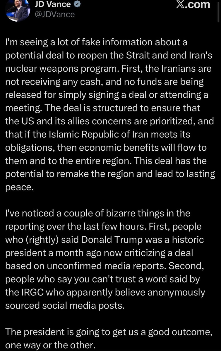 Worldsource24's tweet photo. JD Vance:

I'm seeing a lot of fake information about a potential deal to reopen the Strait and end Iran's nuclear weapons program. First, the Iranians are not receiving any cash, and no funds are being released for simply signing a deal or attending a meeting. The deal is structured to ensure that the US and its allies concerns are prioritized, and that if the Islamic Republic of Iran meets its obligations, then economic benefits will flow to them and to the entire region. This deal has the potential to remake the region and lead to lasting peace. 

I've noticed a couple of bizarre things in the reporting over the last few hours. First, people who (rightly) said Donald Trump was a historic president a month ago now criticizing a deal based on unconfirmed media reports. Second, people who say you can't trust a word said by the IRGC who apparently believe anonymously sourced social media posts. 

The president is going to get us a good outcome, one way or the other.