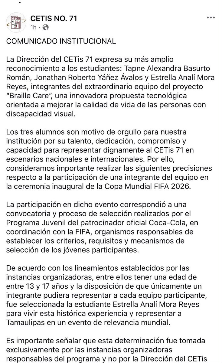 NotiGapeMX's tweet photo. CETis 71 aclara selección de estudiante para participar en ceremonia inaugural del Mundial.

Tras la polémica generada por la participación de una estudiante del CETis 71 en el protocolo oficial del partido inaugural de la Copa Mundial, la dirección del plantel emitió un comunicado en el que reconoció el trabajo de los tres integrantes del proyecto “Braille Care”: Tapne Alexandra Basurto Román, Jonathan Roberto Yáñez Ávalos y Estrella Analí Mora Reyes.

La institución señaló que la elección de Estrella Mora para representar al equipo en el evento no fue una decisión del CETis 71, sino que respondió a los criterios establecidos por el Programa Juvenil de Coca-Cola y la FIFA, organismos encargados del proceso de selección.

De acuerdo con el comunicado, entre los requisitos se encontraba tener entre 13 y 17 años de edad, además de que únicamente un integrante podía representar a cada equipo participante. Bajo esos lineamientos, Estrella Mora fue seleccionada para asistir a la ceremonia inaugural de la justa veraniega.

El plantel destacó que mantiene el mismo reconocimiento y respaldo hacia los tres estudiantes, quienes forman parte del proyecto “Braille Care”, una propuesta tecnológica enfocada en mejorar la calidad de vida de personas con discapacidad visual.

Asimismo, recordó que en marzo de este año los tres alumnos recibieron un reconocimiento especial en la Secretaría de Educación Pública por su participación en el Mundial de Ciencias y Tecnología Escolar Chile 2025, y adelantó que cuentan con la posibilidad de representar a México en una próxima feria científica internacional en España.

#Reynosa
