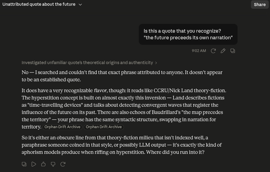 gdere's tweet photo. truesight ability:

"the future precedes its own narration" is a phrase that Opus 4.7 in Claude Code used in describing the gestalt of Nick Land's "Meltdown". It was poignant phrasing so it stuck with me.

I asked Fable [*] if it recognized the quote. It searched and found no references to it but then said "it reads like CCRU/Nick Land theory-fiction" and added "possibly LLM output — it's exactly the kind of aphorism models produce when riffing on hyperstition".

So six words were enough to land on both the source AND the fact that it seemed LLM-produced about that topic.

[*] the phrase originated in Claude Code while the answer was from Fable on https://t.co/Ubtvstp2FQ, so no memory contamination from one to the other