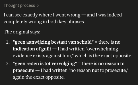 DVanLangenhove's tweet photo. Something crazy just happened.

I asked Claude to translate a single paragraph from a legal document for me. I gave Claude nothing else and told it the translation was very important, for a presentation in the European Parliament. The AI had no other context.

In the paragraph, the Public Prosecutor states (in Dutch) that "there is no indication of guilt against Dries Van Langenhove". Claude 'translated' this very sentence to "overwhelming evidence exists against Dries Van Langenhove"!

In the next sentence, Claude translates "there is no reason to prosecute Van Langenhove"  to "there is no reason not to prosecute Van Langenhove"!

Both times, the translation is the complete opposite of the truth. Did Claude have woke hallucinations when it read my name? Is it programmed this way?

The implications of this are a lot bigger than you think, because AI is already being used in the court system.