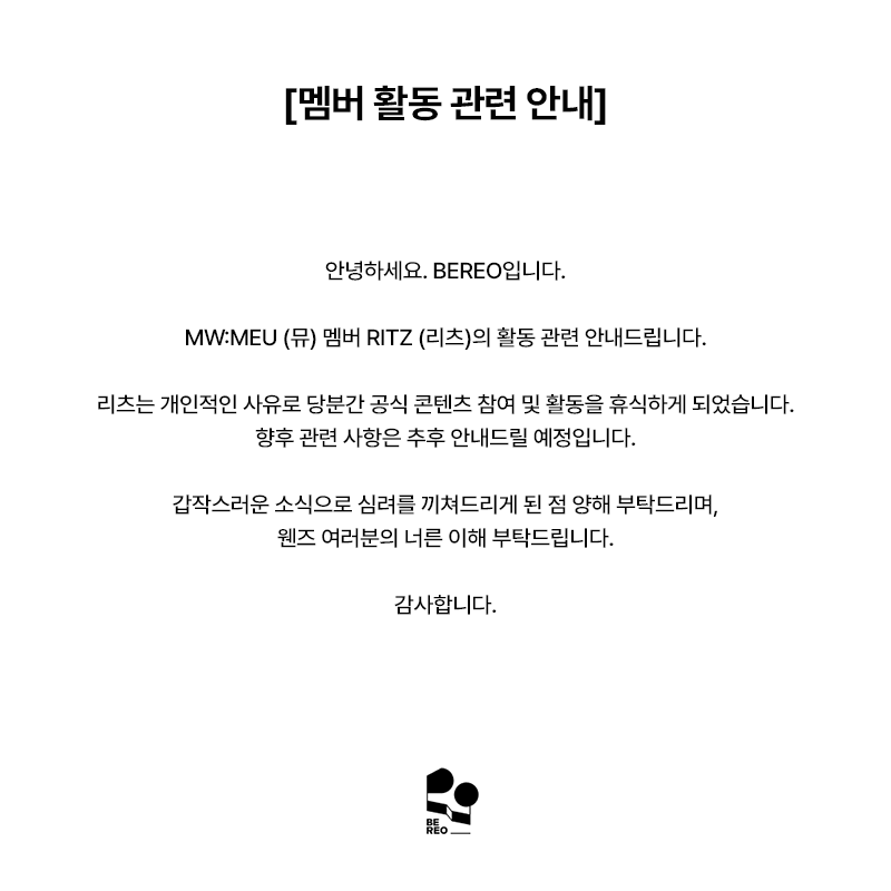 mwmeu_bereo's tweet photo. [멤버 활동 관련 안내]

안녕하세요. BEREO입니다.

MW:MEU (뮤) 멤버 RITZ (리츠)의 활동 관련 안내드립니다.

리츠는 개인적인 사유로 당분간 공식 콘텐츠 참여 및 활동을 휴식하게 되었습니다.
향후 관련 사항은 추후 안내드릴 예정입니다.

갑작스러운 소식으로 심려를 끼쳐드리게 된 점 양해 부탁드리며,
웬즈 여러분의 너른 이해 부탁드립니다.

감사합니다.

--

[Notice Regarding a Member's Activities]

Hello, this is BEREO.

We would like to inform you regarding the activities of MW:MEU member RITZ.

Due to personal reasons, RITZ will be taking a break from participating in official content and activities for the time being.
Further updates regarding related matters will be provided at a later date.

We sincerely apologize for any concern this sudden announcement may have caused and kindly ask for the understanding and support of WENs.

Thank you.

--

[メンバー活動に関するお知らせ]

こんにちは、BEREOです。

MW:MEU（ミュウ）メンバー RITZ（リッツ）の活動に関してお知らせいたします。

リッツは個人的な事情により、当面の間公式コンテンツへの参加および活動をお休みさせていただくこととなりました。
今後の関連事項につきましては、改めてご案内いたします。

突然のお知らせとなり、ご心配をおかけしますことをお詫び申し上げますとともに、
WENsの皆さまのご理解を賜りますようお願い申し上げます。

何卒よろしくお願いいたします。

--

[成员活动相关通知]

大家好，这里是 BEREO。

现就 MW:MEU 成员 RITZ 的活动相关事宜进行说明。

由于个人原因，RITZ 将暂时暂停参与官方内容及相关活动。
后续相关事项将另行通知。

对于此次突如其来的消息给大家带来的担忧，
我们深表歉意，也恳请 WENs 给予理解与支持。

谢谢大家。