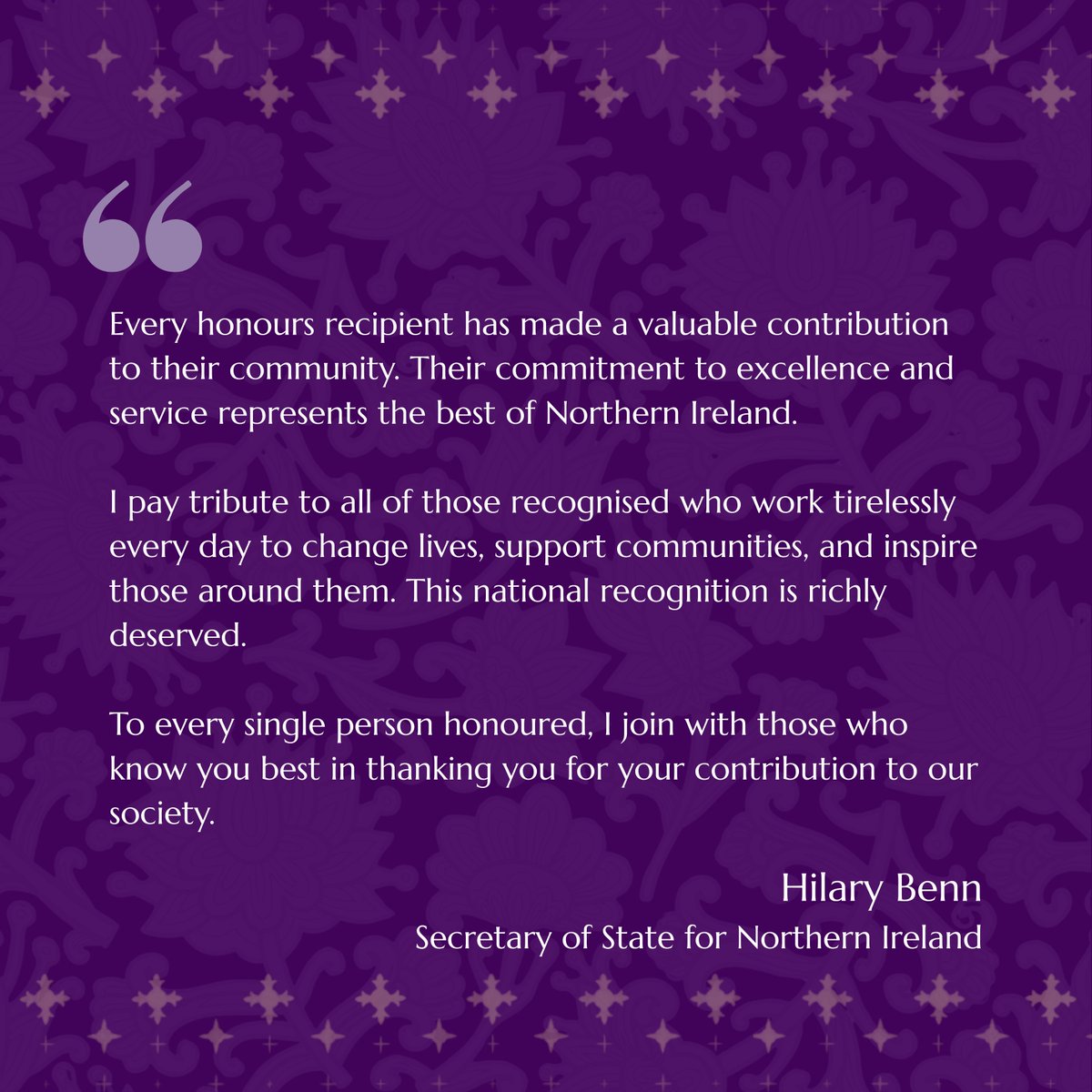 A purple graphic which includes a quote from the Secretary of State Hilary Benn. It reads: Every honours recipient has made a valuable contribution to their community. Their commitment to excellence and service represents the best of Northern Ireland.
I pay tribute to all of those recognised who work tirelessly every day to change lives, support communities, and inspire those around them. This national recognition is richly deserved.
To every single person honoured, I join with those who know you best in thanking you for your contribution to our society.