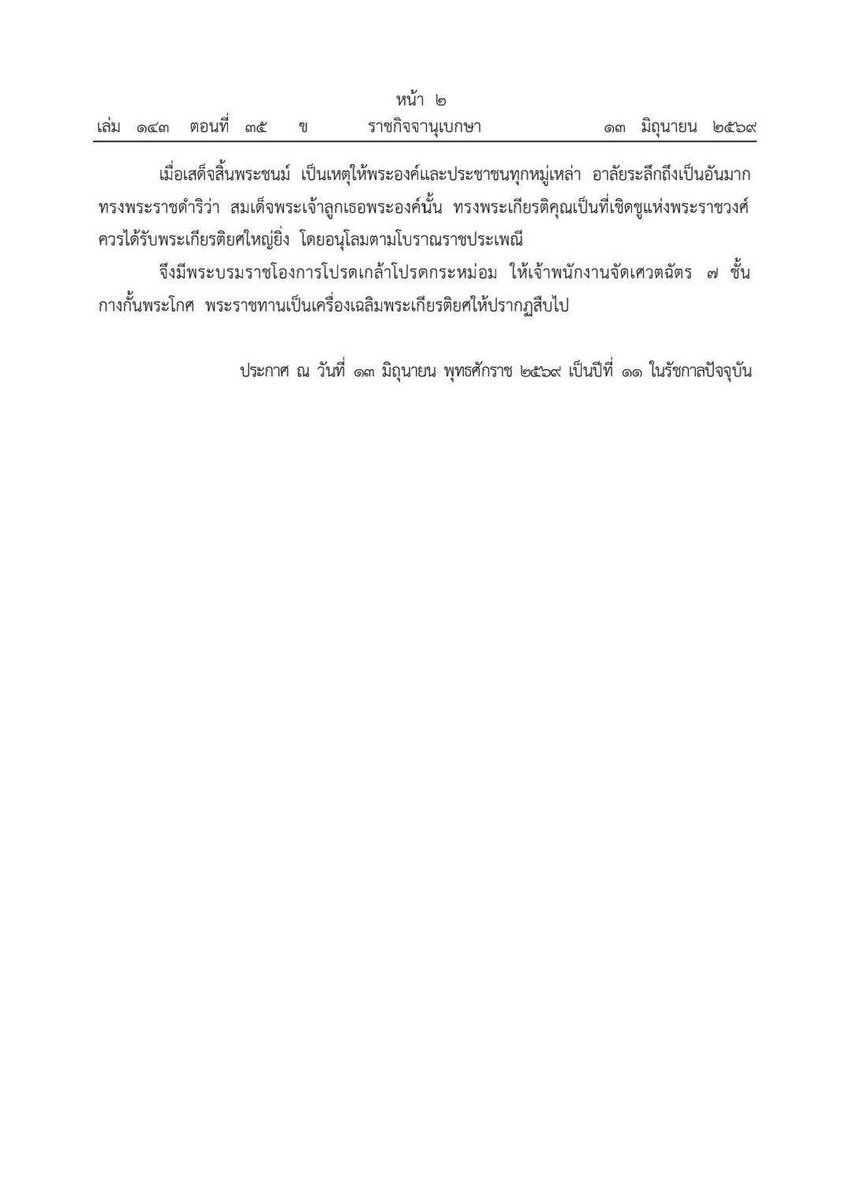 Skyboyz15's tweet photo. พระบรมราชโองการ สถาปนาพระเกียรติยศ 

"ในหลวง" โปรดเกล้าฯ ให้จัดเศวตฉัตร 7 ชั้น กางกั้นพระโกศ "สมเด็จเจ้าฟ้าพัชรกิติยาภาฯ"

วันนี้ (13 มิถุนายน) ราชกิจจานุเบกษา ประกาศ เรื่อง สถาปนาพระเกียรติยศ ข้อความระบุว่า พระบาทสมเด็จพระปรเมนทรรามาธิบดีศรีสินทรมหาวชิราลงกรณ พระวชิรเกล้าเจ้าอยู่หัว มีพระบรมราชโองการโปรดเกล้าโปรดกระหม่อมให้ประกาศว่า 

โดยที่ทรงพระอนุสรณ์ถึง สมเด็จพระเจ้าลูกเธอ เจ้าฟ้าพัชรกิติยาภา นเรนทิราเทพยวดี กรมหลวงราชสาริณีสิริพัชร มหาวัชรราชธิดา ซึ่งสิ้นพระชนม์เมื่อวันพฤหัสบดีที่ 11 มิถุนายน พุทธศักราช 2569 ว่าเป็นพระราชธิดาพระองค์ใหญ่ ผู้เปี่ยมด้วยพระจริยวัตรอันงดงาม ได้ทรงปฏิบัติพระกรณียกิจ ด้วยพระวิริยอุตสาหะ และพระกตัญญ กตเวทิตา ฉลองพระเดชพระคุณ เป็นที่ไว้วางพระราชหฤทัย ก่อให้เกิดประโยชน์แก่บ้านเมือง เป็นที่ประจักษ์แก่ตาแก่ใจของมหาชนทั่วไปทุกหนทุกแห่ง ทรงอุทิศพระองค์ปฏิบัติพระกรณียกิจนานัปการ 

ทั้งในด้านกระบวนการยุติธรรม การสาธารณกุศล การคุ้มครองสิทธิมนุษยชน การพัฒนาคุณภาพชีวิต ผู้ด้อยโอกาส และการต่างประเทศ ทรงดำรงตำแหน่งเอกอัครราชทูตวิสามัญผู้มีอำนาจเต็มประจำสาธารณรัฐ ออสเตรีย ทรงรับปฏิบัติงานที่คณะทูตถาวรแห่งประเทศไทย ประจำองค์การสหประชาชาติ ณ นครนิวยอร์ก ทรงรับราชการในตำแหน่งอัยการผู้เชี่ยวชาญ สำนักงานอัยการสูงสุด ทรงดำรงตำแหน่งประธานกรรมการ มูลนิธิอาสาเพื่อนพึ่ง (ภาฯ) ยามยาก สภากาชาดไทย มูลนิธิพัชรสุธาคชานุรักษ์ ในพระบรมราชูปถัมภ์ มูลนิธิ บดินทร์ ในพระบรมราชูปถัมภ์ และมูลนิธิราชทัณฑ์ปันสุข ทำความ ดี เพื่อชาติ ศาสน์ กษัตริย์ ในพระบรมราชูปถัมภ์ ตลอดจนรับเป็นพระราชภาระในการดูแลทุกข์สุขของพสกนิกร เป็นอเนกปริยาย

เมื่อเสด็จสิ้นพระชนม์ เป็นเหตุให้พระองค์และประชาชนทุกหมู่เหล่า อาลัยระลึกถึงเป็นอันมาก ทรงพระราชดำริว่า สมเด็จพระเจ้าลูกเธอพระองค์นั้น ทรงพระเกียรติคุณเป็นที่เชิดชูแห่งพระราชวงศ์ ควรได้รับพระเกียรติยศใหญ่ยิ่ง โดยอนุโลมตามโบราณราชประเพณี

จึงมีพระบรมราชโองการโปรดเกล้าโปรดกระหม่อม ให้เจ้าพนักงานจัดเศวตฉัตร 7 ชั้น กางกั้นพระโกศ พระราชทานเป็นเครื่องเฉลิมพระเกียรติยศให้ปรากฏสืบไป

ประกาศ ณ วันที่ 13 มิถุนายน พุทธศักราช 2569 เป็นปีที่ 11 ในรัชกาลปัจจุบัน

#ในหลวง #รัชกาลที่10 #พระองค์ภา
#สมเด็จพระเจ้าลูกเธอเจ้าฟ้าพัชรกิติยาภา
 #เจ้าฟ้าพัชรกิติยาภา #องค์ภา