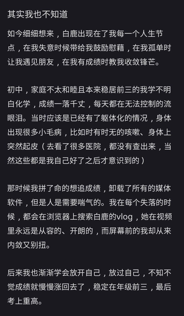 dablcpnk2's tweet photo. 260614 - 听听 XHS

"#BaiLu, you have no idea how many times you have helped me 

Actually, I have no idea either.

Looking back carefully now, BaiLu has been there for me at every stage of my life. When I was feeling down, she'd give me the positivity boost I needed, when I was feeling lonely she helped me find friends and when I started to achieve success, she taught me to stay humble. 

When I was in junior high school, things weren't going great at home and I couldn't understand chemistry even though I was in the top 3 and from then, my grades dropped. I was crying everyday. At that time I was already having physical health issue; there were lot of symptoms like the random coughs, skin peeling (went to see a lot of doctors and none can find out why. Only after I got better that I start to realise this of course) 

I was so desperate to get my grades up that I deleted every single one of my social media apps. But alas, people need to breathe once in a while.  Whenever I feel down, I search for BaiLu's vlogs. She was always calm and happy in her videos while the me in front of the screen was always awkward and reserved. 

Later on, I started to learn how to open up and let go of myself. And unknowingly my grades started to get better and I stayed in the top 3 of my year and I ended getting into a very good high school. 

When I got into high school, we get new desk mates. I have never been good with people but at the first lesson  while we're seated together, she wrote me a note on her book : "I like BaiLu, who do you like? " We just clicked and started talking about everything. We're laughing everyday and eventually becoming very good friends. 

During the college entrance mock exams for my senior year, I've been working for close to a year and yet my results just weren't improving.  It was around March or April, right before the big important college entrance examinations and I was feeling totally lost. 

And then Story of Kunning Palace came out. I thought to myself well I have nothing to lose and devoted myself to watching all 6 episodes in one go. The next day I woke up feeling surprisingly light and went for my mock national college entrance exams and that exam alone, I managed to get into the top 100 names. And after that, for every mock exams I managed to stay in the top 60 for the whole year.  To me, BaiLu is a lucky charm. 

When I started college, I remembered BaiLu saying she has never asked for living expenses from her family after she became an adult. I wanted to be like that too. So every cold morning and every scorching summer day I was working part-time.  Now I don't ask my family for money but I was actually able to help them out when there's a need for money. I want to keep going just like BaiLu and hopefully I can buy a house for my parents as soon as possible. 

A couple of days ago, we have a student election for a position. I'm not good at all these but I braved myself and signed up because I needed the points for my comprehensive assessment. While making the PowerPoint slides, I had "The Little Ones" by BaiLu on repeat loop and before I knew it, I was getting teary eyed. "The little you with little strength, little me will be by your side". I ended my presentation with that song and eventually won the election. 

BaiLu, you may not know but on the other side of the screen, you've helped me countless times. I have no idea on how to be a capable adult but thankfully you were generous with sharing every part of yourself. It's like you're giving a public class on growing up, guiding me on how to get along with others and on how to get along with myself. 

On Keep Running, you taught me on how to be cheerful and humourous and you helped me make many friends. In TV dramas, you taught me on how I can bounce back from setbacks and make my dreams come true.  In interviews, you told us to focus on ourselves and to take care of myself. 

#白鹿

1/2