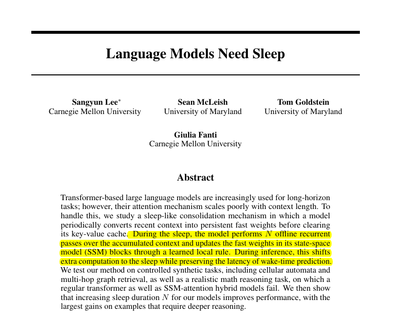 rohanpaul_ai's tweet photo. Long-running language agents may work better if they periodically stop to consolidate memory.

The problem is that today’s transformer agents get slower and more expensive as their context grows, because attention has to keep checking more past tokens.

The usual fix for long context is to keep more tokens nearby, but that turns every next-token prediction into a larger search through the past.

The sharper idea here is that memory is not only storage.

Sometimes the hard part is converting a messy stretch of experience into a state that can actually be used later.

So the paper’s idea is to add a sleep phase, where the model pauses, rereads recent context several times, writes the useful information into fixed-size memory layers, and then clears the short-term attention cache.

During sleep, the model runs several offline passes over recent context, writes the result into fast weights inside its state-space blocks, then clears the attention cache.

This means the model pays extra compute while sleeping, not while answering, so normal prediction can still happen with 1 forward pass.

The authors test this on cellular automata, graph lookup, and GSM-Infinite math problems, where the model must use old information that is no longer sitting in its attention cache.

The main result is that longer sleep improves performance, especially on harder cases that need deeper reasoning rather than just remembering a fact.

The big deal is that long-horizon agents may not need to carry bigger and bigger raw context forever, because they can consolidate the important parts and safely forget the raw tokens.

----

Link – arxiv. org/abs/2605.26099

Title: "Language Models Need Sleep"