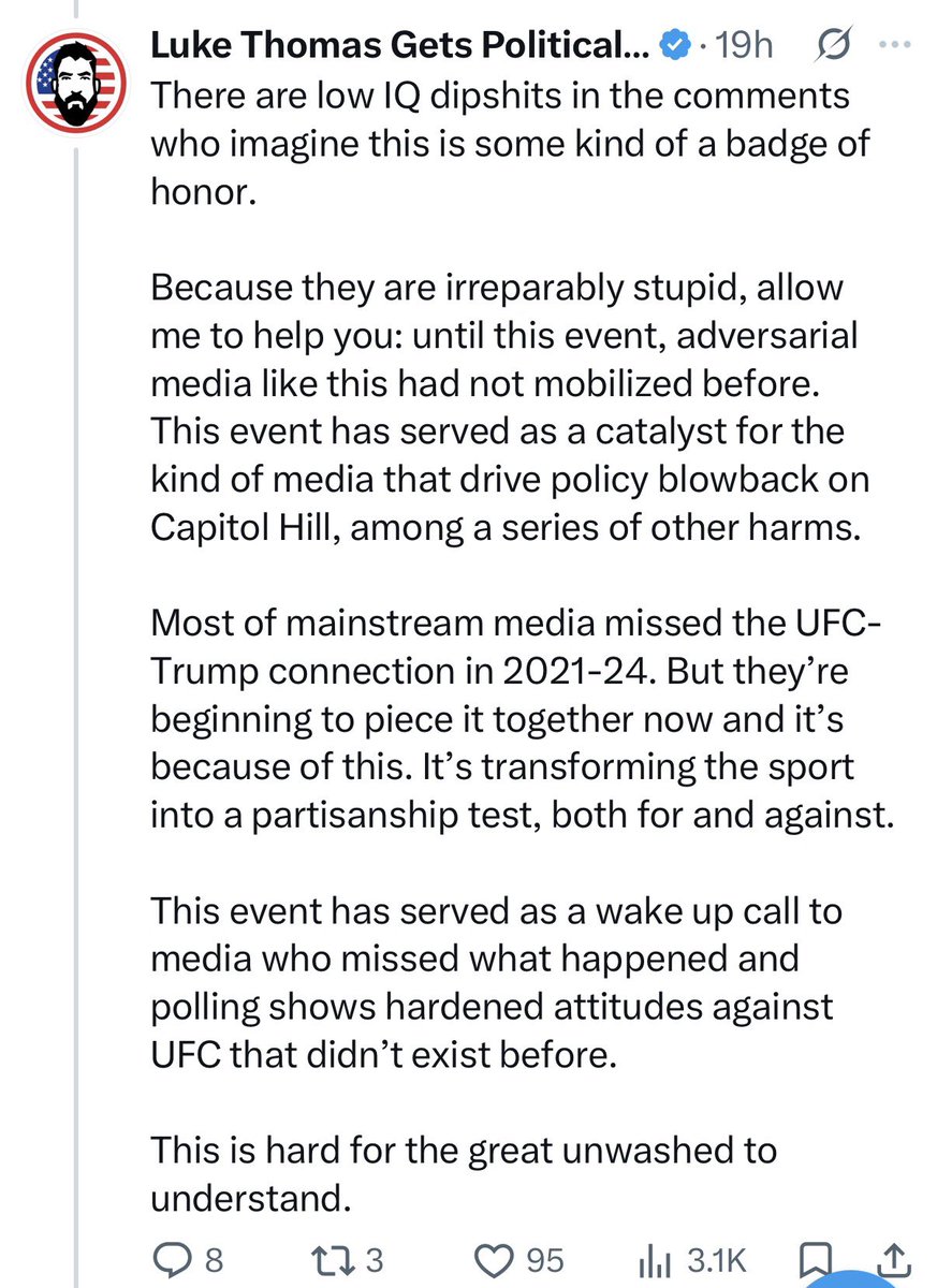 I_AM_SATURDAY's tweet photo. I’ve never seen someone commit career suicide the way in which Luke Thomas has.

Went from one of the most reliable & knowledgeable names in the MMA industry to a truly disillusioned political cope machine. 

For a guy who claims to know it all - he’s been missing, arguably, the most important narrative surrounding the Trump administration (or any administration, at that)….

It’s all bullshit, dude.

Trump is no different than any politician since the inception of our country. Any agenda set forth is an entire facade to further advance personal or political interests. Point here being: the same shit would be happening if Harris, or Biden, or any Dem was in office. Just with different interests in mind.

The true LOSERS of any election are those who invest emotionally. Luke can scream into the mic while in his basement until his face turns blue and, I promise you, nothing will come of it. 

Don’t let his negativity distract from these objective facts:

-The UFC hosting an event at the White House is an INCREDIBLE accomplishment and will do wonders for the sport of MMA.

-We’re witnessing cultures from across the world converge in the United States for the World Cup. I’m yet to see negativity voiced, surrounding the political atmosphere, stem from these visitors. They love coming to America and America loves hosting them. We remain the greatest country on earth. 

-Spending your life online and nitpicking every ounce of political propaganda does not make you intelligent, it makes a victim. Vote. Accept the outcome. Touch grass.

Fired up for the card. Massive accomplishment for the UFC.