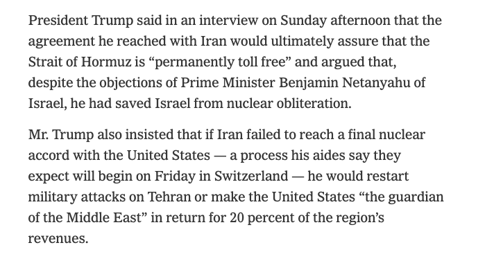 Worldsource24's tweet photo. NYT: President Trump: The  agreement he reached with Iran would ultimately assure that the Strait  of Hormuz is “permanently toll free” and argued that, despite the  objections of Prime Minister Benjamin Netanyahu.

- if Iran failed to reach a final nuclear accord with the United States —  a process his aides say they expect will begin on Friday in Switzerland  — he would restart military attacks on Tehran or make the United States  “the guardian of the Middle East” in return for 20 percent of the region’s revenues.

- “He’s a very difficult guy,” Trump said of the Israeli prime minister, “and to be honest with you, he should be very thankful to us  for doing this. Because if Iran had a nuclear weapon, Israel wouldn’t be around for two hours.”

https://t.co/7amUiMsDlY