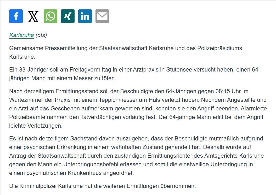 YveK22's tweet photo. Ein 33-Jähriger griff am vergangenen Freitag in Stutensee einen 64-Jährigen mit einem Teppichmesser an und verletzte ihn am Hals. Sprich, er handelte in Tötungsabsicht. Der Angriff ereignete sich morgens um 8:15 Uhr im Wartezimmer einer Arztpraxis. Glücklicherweise konnte der Arzt mit seinen Angestellten den Angreifer stoppen. Der ist jetzt in einer psychiatrischen Klinik untergebracht, weil man davon ausgeht, dass er die Tat im Zustand der verminderten Schuldfähigkeit oder Schuldunfähigkeit aufgrund einer psychischen Erkrankung begangen hat. Ein wahnhafter Zustand sei es gewesen. 
Anfrage läuft.