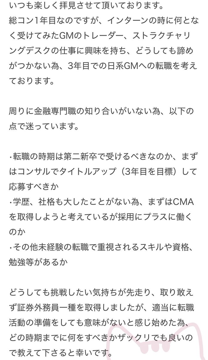 like_lihood's tweet photo. お仕事を始められてもなおそう思うわれるのであれば、強い気持ちですね。まずは質問に答えます。

トレーダーやストラクチャリングに行きたいのであれば、コンサルタントとしてタイトルアップしているかは、ほとんど関係ないと思います。むしろ、給料が高いと、転職によって会社もそれ以上出さなければならないと思ってしまい、採用コストが高くなってしまうので敬遠されがちです。動くなら早めが良いです。

例外として、電子のセールストレーダーはITコンサルっぽいので、総コンからでも行きやすいかもしれません。実際、私が総コンから来ている人を見たことがあるのはここだけです。ただ、質問者さんが憧れているような業務ができるかは分からず、現在の業務の延長になってしまう可能性もあります。

CMAは、一定興味を示すには良いとおもいますが、それがダイレクトに採用を決める要因にはなりません。ゼロからだとそれなりに時間がかかるので資格以外のことに力を入れた方が良いとおもいます。

転職で重視される事柄も、基本的には前職での経験であり、金融以外だと積み上げることが難しいです。セールスなら、営業力が見られるかもしれませんが、トレーダー、ストラクチャリングとなると経験を積むことは難しいでしょう。

それを踏まえた上で、私がお勧めするキャリアは院進による職歴リセットです。東大の数量ファイナンスコース、シンガポールマネジメント大学（なぜかここ出身の業界人は多い）、欧米の金融工学系、のいずれかに進学できると経歴をリセットできてキャリアの幅が広がります。ボスキャリ経由だとGMに行きやすいので、海外大の方が良いとおもいます。お金やライフステージとも相談になるので難しいかもしれませんが、進学できてしまえば、とても充実した1〜2年間を過ごせて楽しいとおもいます。名前のあるところに行けば、ファンドなどでインターンも積めますし、ほぼ100%どこかのGMには引っかかるでしょう。

それが難しければ、日系はGMも第二新卒をやっていそうなところがあるので、ここに応募してみるのが良いと思います。現在の仕事でどれくらいパフォーマンスが上げられているか、が学生の時とは違い論点になるでしょう。ただ、こういった採用の例を見たことがないので、GMの花形職には行けないと思った方が良さそうです。