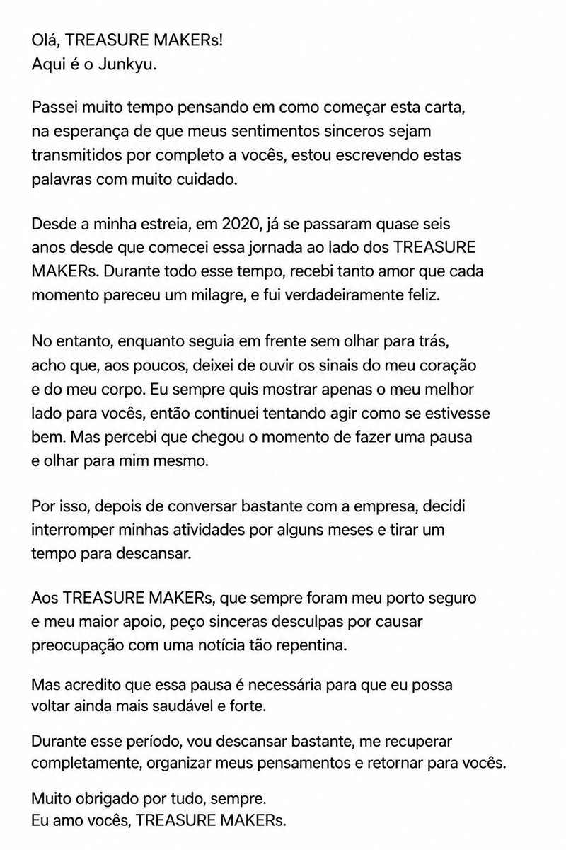 tmakerbrasil's tweet photo. 📌 #JUNKYU escreveu uma carta a mão sobre sua pausa temporária nas atividades do grupo.

____

"Olá, TREASURE MAKERs!
Aqui é o Junkyu.

Passei muito tempo pensando em como começar esta carta, na esperança de que meus sentimentos sinceros sejam transmitidos por completo a vocês, estou escrevendo estas palavras com muito cuidado.

Desde a minha estreia, em 2020, já se passaram quase seis anos desde que comecei essa jornada ao lado dos TREASURE MAKERs. Durante todo esse tempo, recebi tanto amor que cada momento pareceu um milagre, e fui verdadeiramente feliz.

No entanto, enquanto seguia em frente sem olhar para trás, acho que, aos poucos, deixei de ouvir os sinais do meu coração e do meu corpo. Eu sempre quis mostrar apenas o meu melhor lado para vocês, então continuei tentando agir como se estivesse bem. Mas percebi que chegou o momento de fazer uma pausa e olhar para mim mesmo.

Por isso, depois de conversar bastante com a empresa, decidi interromper minhas atividades por alguns meses e tirar um tempo para descansar.

Aos TREASURE MAKERs, que sempre foram meu porto seguro e meu maior apoio, peço sinceras desculpas por causar preocupação com uma notícia tão repentina.

Mas acredito que essa pausa é necessária para que eu possa voltar ainda mais saudável e forte.

Durante esse período, vou descansar bastante, me recuperar completamente, organizar meus pensamentos e retornar para vocês.

Muito obrigado por tudo, sempre. Eu amo vocês, TREASURE MAKERs."

#TREASURE #트레저