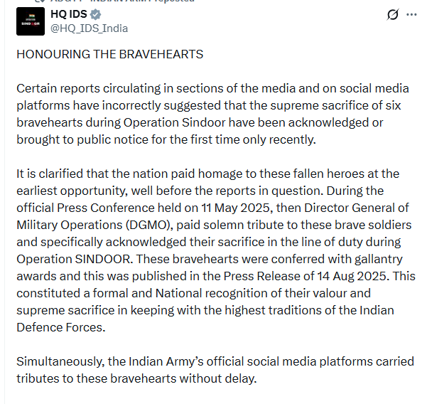 PTI_News's tweet photo. HD IDS (@HQ_IDS_India) posts, "Certain reports circulating in sections of the media and on social media platforms have incorrectly suggested that the supreme sacrifice of six bravehearts during Operation Sindoor have been acknowledged or brought to public notice for the first time only recently.  It is clarified that the nation paid homage to these fallen heroes at the earliest opportunity, well before the reports in question. During the official Press Conference held on 11 May 2025, then Director General of Military Operations (DGMO), paid solemn tribute to these brave soldiers and specifically acknowledged their sacrifice in the line of duty during Operation SINDOOR. These bravehearts were conferred with gallantry awards and this was published in the Press Release of 14 Aug 2025. This constituted a formal and National recognition of their valour and supreme sacrifice in keeping with the highest traditions of the Indian Defence Forces.  Simultaneously, the Indian Army’s official social media platforms carried tributes to these bravehearts without delay."
