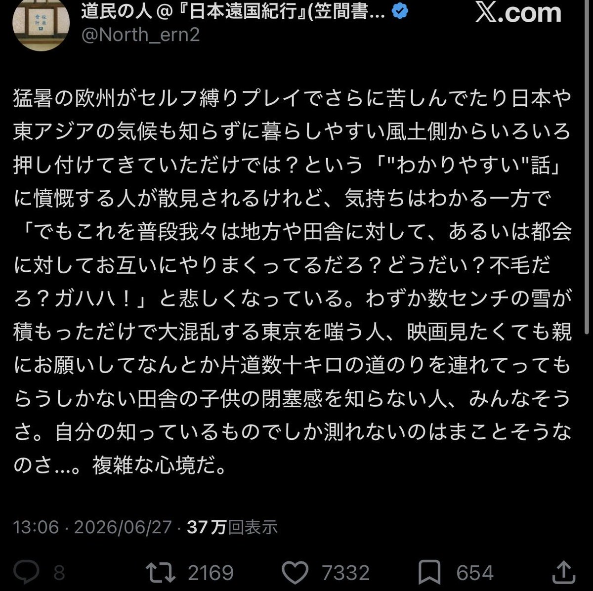 kureakurea01's tweet photo. 人間は、自分の知っている風景でしか、世界を測れない。これは何も、欧州の暑さを嘲る者だけの罪ではない。東京の人間は、数センチの雪で電車が乱れるたびに、「この程度で大騒ぎか」と地方から笑われる。だが、東京には東京の脆さがある。鉄道の密度、人の数、坂道、革靴、保育園の送り迎え、出勤の群れ。雪国の常識をそのまま東京に置けば、たちまち別の現実になる。

反対に、都会の人間もまた田舎を知らない。

映画を一本見るために、親に頼んで車で片道何十キロも走ってもらう子どもの閉塞感を知らない。

バスが一日数本しか来ない場所の孤独を知らない。

店がない、塾がない、選択肢がない、ということが、若い心にどれほど静かな檻を作るかを知らない。

人は皆、自分の住んできた場所を普通と呼ぶ。

その普通こそが、もっとも厄介な偏見である。

欧州の猛暑を前にして、「日本や東アジアの方がもっと暑い」と言いたくなる気持ちは分からなくもない。

日本の夏は、ただ温度が高いのではない。湿気が肌に絡み、夜になっても熱が逃げず、冷房なしでは眠ることさえ修行になる。そこに住む者の苦しさは確かにある。

だが、だからといって別の土地の苦しみが軽くなるわけではない。

慣れていない暑さには、慣れていない者の恐怖がある。

街の設計、家の造り、冷房の普及、働き方、身体の記憶。気候とは、気温だけではない。

その土地の生活全体に染み込んだ条件である。

ここで本当に難しいのは、誰が正しいかではない。

人間は、自分の痛みを分かってほしいあまり、他人の痛みを小さく見積もってしまうということだ。

「こちらの苦しみを知らずに説教するな」

この叫びは正しい。

だが同時に、その叫びを放つ私たちもまた、別の誰かへ同じ説教をしているかもしれない。

都会が田舎を知らず、田舎が都会を知らず、日本が欧州を知らず、欧州が東アジアを知らない。誰もが少しずつ被害者であり、少しずつ加害者である。

この不毛さは、実に人間らしい。

人は一つの心で生きているようで、実際には心の中にいくつもの自分がいる。

理解したい自分。腹を立てる自分。

冷静であろうとする自分。

どうしても許せない自分。

相手の事情を想像したい自分と、自分の苦しみを先に認めてほしい自分が、頭の中でいつも睨み合っている。

だから社会の対立とは、実は人間の内側の対立が外に出たものなのだと思う。

都会と田舎。日本と海外。暑い国と涼しい国。便利な土地と不便な土地。

そういう二分法にすれば話は簡単になる。だが、現実はもっと濁っている。もっと湿っている。もっと人間の汗と事情にまみれている。

大切なのは、自分の経験を捨てることではない。

自分の暑さも、自分の寒さも、自分の不便も、自分の寂しさも、まず大事にすればいい。

だが、それを物差しにして他人を殴り始めた瞬間、経験は知恵ではなく棍棒になる。

本当に成熟した人間とは、自分の痛みを知っている人間ではない。

自分の痛みを知ったうえで、なお他人の痛みも別の形で存在すると想像できる人間である。

人は、自分の風土から逃れられない。

けれど、自分の風土だけで世界を裁かないようにすることはできる。

そのわずかな自制と想像力の中にしか、人間同士が分かり合う道はないのだと思う。