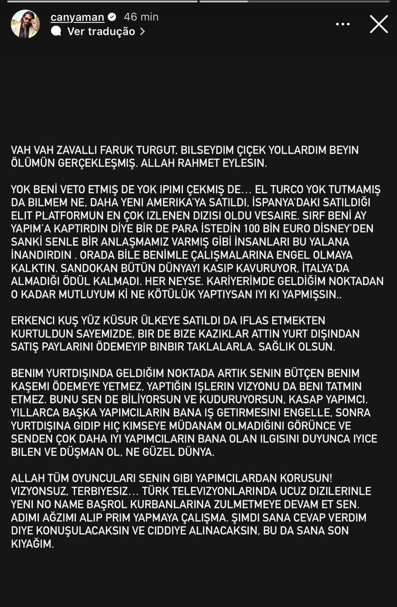 infocanbr's tweet photo. Após as declarações do produtor Faruk Turgut em um programa de TV, afirmando que não voltaria a trabalhar com Can Yaman, alegando ter sido um dos responsáveis por impulsionar sua carreira com Erkenci Kuş, dizendo que o ator mudou após o sucesso da série, que chegou a intermediar seu serviço militar e que hoje não faria sentido investir novamente nele, Can Yaman publicou o seguinte pronunciamento em seus stories do Instagram:

“Ah, pobre Faruk Turgut. Se eu soubesse, teria mandado flores. Soube que sua morte cerebral foi confirmada. Que Deus tenha misericórdia de você.

Você não conseguiu me barrar, não conseguiu acabar comigo e não conseguiu impedir El Turco. A série acabou de ser vendida para os Estados Unidos, tornou-se a produção mais assistida da plataforma onde foi lançada na Espanha e segue conquistando novos mercados. Você tentou impedir que trabalhassem comigo, mas hoje Sandokan está conquistando o mundo e já não resta prêmio na Itália que não tenha recebido. Estou tão feliz com o ponto a que cheguei na minha carreira que, olhando para trás, vejo que foi bom tudo de ruim que você fez.

Erkenci Kuş foi vendido para mais de 100 países e, graças a isso, você escapou da falência. Mesmo assim, deixou de pagar nossa parte das vendas internacionais com inúmeras desculpas.

No patamar internacional em que estou hoje, seu orçamento já não paga nem o meu cachê. A visão dos seus projetos também já não me interessa. Durante anos você tentou impedir que outros produtores me contratassem. Depois que fui para o exterior e viu que já não podia interferir na minha carreira, ficou ainda mais ressentido.

Que Deus proteja todos os atores de produtores como você. Sem visão e sem educação. Continue fazendo suas novelas baratas na televisão turca. Não tente usar meu nome para ganhar repercussão. Esta será a última atenção que lhe darei.”