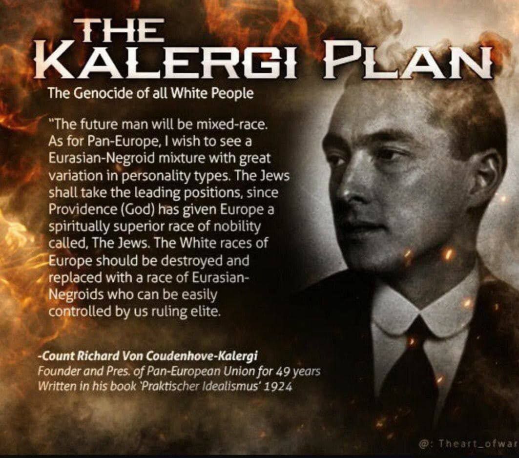 SwiadomyWodnik's tweet photo. PLAN KALERGI

Ludobójstwo wszystkich białych ludzi

„Przyszły człowiek będzie rasy mieszanej. Jeśli chodzi o Pan-Europę, chciałbym zobaczyć mieszankę euroazjatycko-negroidalną o dużej różnorodności typów osobowości. Żydzi zajmą czołowe pozycje, ponieważ Opatrzność (Bóg) dała Europie duchowo wyższą rasę szlachecką zwaną Żydami. Białe rasy Europy powinny zostać zniszczone i zastąpione rasą euroazjatycko-negroidalną, którą my, rządząca elita, możemy łatwo kontrolować.

-Hrabia Richard Von Coudenhove-Kalergi

Założyciel i prezes Unii Paneuropejskiej przez 49 lat Napisane w jego książce „Praktischer Idealismus” 1924