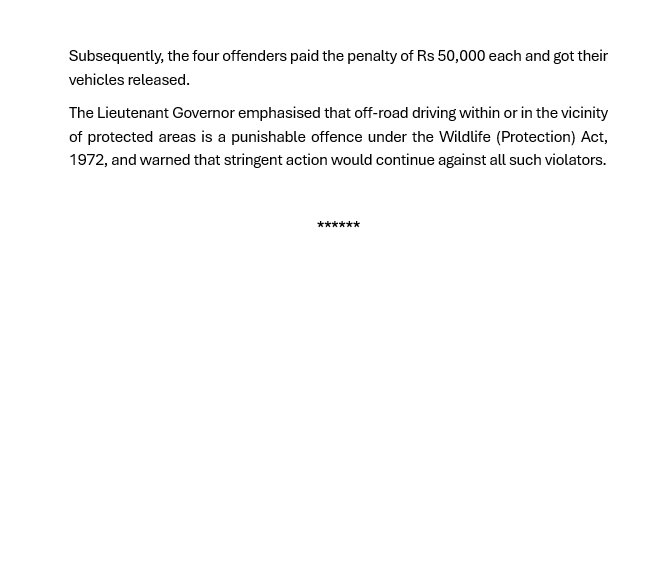 ANI's tweet photo. Acting strictly against rising menace of illegal off-roading, including cases of tourists driving cars in the ecologically sensitive lakes and river streams in Ladakh, the Ladakh Administration, on the directions of Lt. Governor Shri VK Saxena, has for the first time, begun prosecuting and imposing hefty penalties on erring drivers. On June 26, the Wildlife department of Ladakh imposed a penalty of Rs 50,000 each on four vehicles, who were found violating the provisions of the Wildlife (Protection). The offending vehicles owners belonged to each from Himachal Pradesh, Chandigarh, Punjab and Uttar Pradesh – for driving their cars illegally into the Pangong Lake and other protected wildlife zones in Changthang and Nubra, in the last few days. The total penalty imposed on them, amounts to Rs 2 lakh. The penalty imposed on offending drivers, reaffirms the Administration's commitment to protecting Ladakh's fragile ecosystem and endangered wildlife: Lieutenant Governor's Secretariat