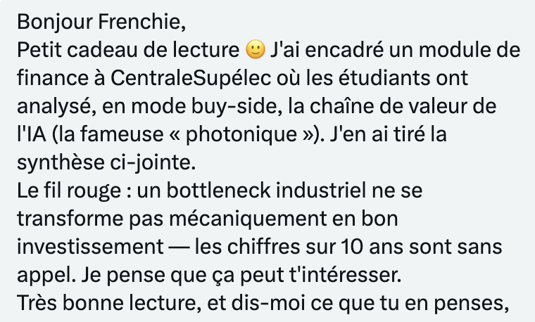 Frenchie_'s tweet photo. WOW...

Je tiens tiens à saluer la démarche de ce professeur de Centrale Paris qui se reconnaitra et qui après avoir lu mon article sur la photonique a décidé d'encadrer un module de finance afin de faire bosser les étudiants autour de cette thématique sur un semestre

C'est exactement cette démarche qui me fait penser qu'on a un vrai coup à jouer sur X dans la finance 

Merci aussi à ceux qui continuent de faire du contenu, un jour j'espère que vous recevrez un message comme celui-ci

PS : Non les étudiants ont pas all in sur une microcaps