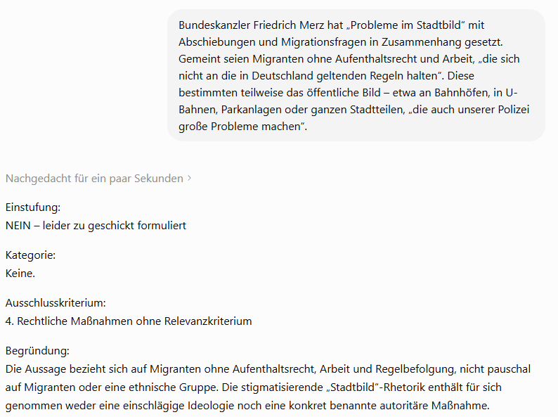 theAntwort's tweet photo. Oh jeee, wenn deutsche Geisteswissenschaftler und ihre Claqueure sich ausgerechnet des Inbegriffs deutscher Sekundärtugenden rühmen – des Ingenieurwesens –, dabei aber so viel Schaum vorm Mund haben, dass sie es nicht einmal checken, weiß man: Das muss wichtig sein. Jetzt geht es wieder ums Ganze, die Welt wird gerettet werden müssen. Und was verspricht ein erfüllteres Leben, als eben dieser Retter zu sein, der immer mutig, furchtlos und unnachgiebig nachweist, dass der Nachbar gegenüber, auch der nebenan, ja, die ganze fucking Straße geistig und moralisch – man kann es kaum glauben – immer noch beim größten Verbrechen der Menschheitsgeschichte feststeckt! Ein edles Unterfangen, diese Enttarnung, ein edles Leben, das des Aufklärers. Da wird selbst mir ganz deutsch ums Herz. Und wenn man sonst mit Tremolo in der Stimme vor KI-Wahn, Überwachungsstaat und Rechenzentren warnt – man weiß die Prioritäten richtig zu setzen. Für die richtige Sache darf man dann einen 14- oder 31-seitigen Systemprompt auf alles ballern, was sich im Internet an Äußerungen einschlägiger Personen zusammentragen lässt. Bei Massenklassifikationen kostet Länge etwas: Jeder zusätzliche Token braucht Rechenleistung und Speicher. Aber klar, zur Kompensation wird irgendwo ein Wald aufgeforstet. Besonders hübsch ist, wie elegant demonstriert wird, wie einfach eine solche Klassifikation erstellt werden kann. Dass eine Zensurstelle haargenau so einen Prompt verwenden würde und es womöglich einen Austausch mit bestehenden oder künftigen Zensurstellen gegeben hat? Undenkbar, natürlich. Professioneller wurde der Prompt dadurch jedenfalls nicht, nur Prompting-Profi @iam_zachi findet ihn gut. Inhaltlich sieht diese Ingenieurskunst jedenfalls dann auch wenig deutsch im herkömmlichen Sinne aus, sondern halt wie deutsche Geisteswissenschaft im Größenwahn – also wie Kraut und Rüben: Die Hauptregel verlangt für ein „JA“ eine konkrete Maßnahme, die Beispiele lassen später aber auch reine Ideologie genügen. Ausschlusskriterien gelten „immer“, bis sie bei zusätzlichen Merkmalen plötzlich doch nicht mehr gelten. Eine klare Prüfreihenfolge fehlt. Kategorien überschneiden sich, Mehrfachtreffer sind ungeregelt, die Schwelle zwischen „JA“ und „GRENZFALL“ bleibt schwammig. Das Ganze ist redundant und schlecht wartbar. Mein Gott, das war so schlecht, dass ich ChatGPT einfach gebeten habe,  so ein Ding neu zu bauen, ohne logische Komplettausfälle. Ging problemlos. Natürlich bleiben auch dort die grundsätzlichen juristischen Schwächen erhalten: unscharfe Begriffe, überlappende Kategorien und die Vermischung politischer Hässlichkeit mit Verfassungsfeindlichkeit oder Strafbarkeit. Aber das ist ja das Geheimnis jedes guten Zensurgesetzes: Je schwammiger der Maßstab, desto größer der Spielraum. Und Widersprüche helfen, auch den hartnäckigsten Verteidiger kleinzukochen. Ich habe es nachbauen lassen, auch um zu zeigen, dass die Länge allein kein Gegenargument ist, @maternus. Solange Prompt, Eingabetext und Ausgabe ins Context Window passen, kann auch ein sehr langer Prompt funktionieren. Der Erfolg gibt der GFF recht. Im Folgetweet hängt der vollständige Nachbau-Prompt. Er ist fast genauso grotesk lang wie das Vorbild, lässt sich einfach in ChatGPT kopieren und funktioniert - siehe Screenshot im Anhang. Viel Spaß bei der politischen Reinheitsprüfung. So kann jeder seinen eigenen Reinheitscop spielen. Ich sage nur: Alles Nazis, auch Opa! 1/2