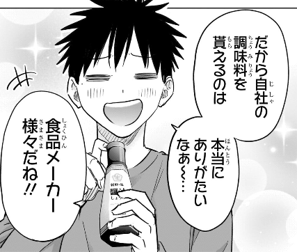 ひまてん、自社の調味料を貰えるのはありがたいって、「それ本当に横領じゃないんですよね?」と思ってしまうけど実際持ち帰りが許されてるかどうかは知らないから別に良いんですが、食品メーカーとか言いつつ明らかにキッコーマンだし、自宅で使う醤油で浮く費用なんてどう考えてもたかが知れてるだろ