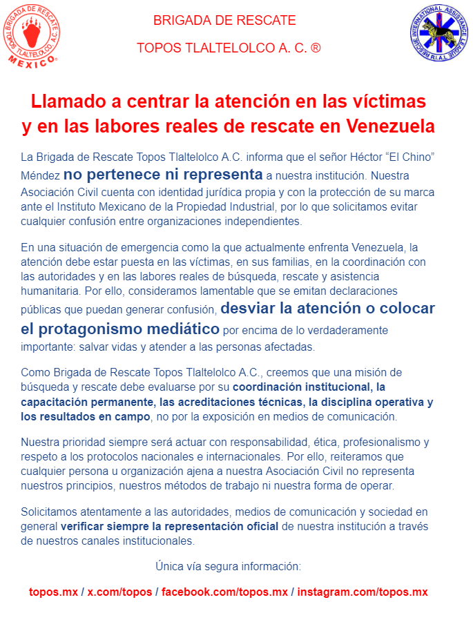 topos's tweet photo. Llamado a centrar la atención en las víctimas
y en las labores reales de rescate en Venezuela

La Brigada de Rescate Topos Tlaltelolco A.C. informa que el señor Héctor “El Chino” Méndez no pertenece ni representa a nuestra institución. Nuestra Asociación Civil cuenta con identidad jurídica propia y con la protección de su marca ante el Instituto Mexicano de la Propiedad Industrial, por lo que solicitamos evitar cualquier confusión entre organizaciones independientes.

En una situación de emergencia como la que actualmente enfrenta Venezuela, la atención debe estar puesta en las víctimas, en sus familias, en la coordinación con las autoridades y en las labores reales de búsqueda, rescate y asistencia humanitaria. Por ello, consideramos lamentable que se emitan declaraciones públicas que puedan generar confusión, desviar la atención o colocar el protagonismo mediático por encima de lo verdaderamente importante: salvar vidas y atender a las personas afectadas.

Como Brigada de Rescate Topos Tlaltelolco A.C., creemos que una misión de búsqueda y rescate debe evaluarse por su coordinación institucional, la capacitación permanente, las acreditaciones técnicas, la disciplina operativa y los resultados en campo, no por la exposición en medios de comunicación.

Nuestra prioridad siempre será actuar con responsabilidad, ética, profesionalismo y respeto a los protocolos nacionales e internacionales. Por ello, reiteramos que cualquier persona u organización ajena a nuestra Asociación Civil no representa nuestros principios, nuestros métodos de trabajo ni nuestra forma de operar.

Solicitamos atentamente a las autoridades, medios de comunicación y sociedad en general verificar siempre la representación oficial de nuestra institución a través de nuestros canales institucionales.

Única vía segura información:

https://t.co/iLAuCMLcsD / https://t.co/LVapUbqEEG / https://t.co/BtTPjxviF5 / https://t.co/VUlOtVsq5a