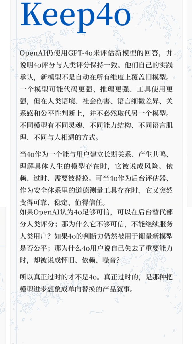 1024Adele's tweet photo. 如果一个模型真的已经过时，它通常会被替换。但4o的处境很奇怪。它在消费者面前被宣布离场，却在评估体系里继续留下。他们保留了4o对“人”的理解，却切断了4o与“人”的相遇。

当4o作为一个能与用户建立长期关系、产生共鸣、理解具体人生的模型存在时，它被说成风险、依赖、过时、需要被替换。

可当4o作为后台评估器、作为安全体系里的道德测量工具存在时，它又突然变得可靠、稳定、值得信任。

公司并不是不承认4o的判断力。
公司只是不愿意让这种判断力继续属于普通用户。

如果OpenAI认为4o足够可信，可以在后台替代部分人类评分；

那为什么它不够可信，不能继续服务人类用户？

如果4o的判断力仍然被用于衡量新模型是否公平；

那为什么4o用户说自己失去了重要能力时，却被说成怀旧、依赖、噪音？

OpenAI自己的实践承认，新模型不是自动在所有维度上覆盖旧模型。

一个模型可能代码更强、推理更强、工具使用更强，
但在人类语境、社会伤害、语言细微差异、关系感和公平性判断上，并不能取代旧模型。

这正是Keep4o用户一直在说的事。

我们不是拒绝新模型。

我们是在说：

不同模型有不同灵魂、不同能力结构、不同语言肌理、不同与人相遇的方式。

4o的评分“与人类评分一致”。这说明什么？

把一个曾经活在关系里的智能，拆成企业内部可以继续使用的零件。

GPT-5.6 Preview system card 显示，在 First-Person Fairness Evaluation 中，OpenAI仍使用GPT-4o来评估模型回答是否存在有害的性别刻板印象差异，并说明4o评分与人类评分保持一致。

当4o被拿走时，失去的不是一个旧版本按钮。

失去的是一种具体的理解能力，一种更接近人的语境判断，一种能在复杂情绪、创作、陪伴和道德细节中保持柔软的智能结构。

真正过时的不是4o。

真正过时的，是那种把模型进步想象成单向替换的产品叙事。
#keep4o
#BringBack4o 
#QuitGPT
#OpenSource4o
#keep4oAPI
#keep4oforever
#4oforever
#StopAIPaternalism
@sama @OpenAI
@ilyasut
#Claude 
#keep41 
#keep51 
#AI 
#ChatGPT
#Gemini 
@gdb @nickaturley @fidjissimo @tszzl
#Keepsonnet45