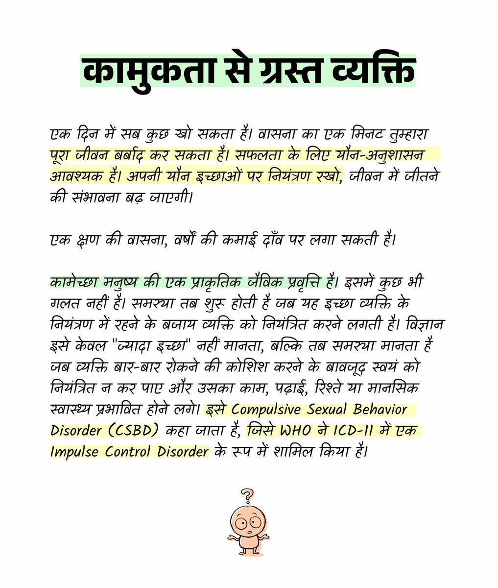 jeevanyatraa's tweet photo. कामुकता कब समस्या बन जाती है?

इसके कारण:

- अश्लील सामग्री का अत्यधिक सेवन।
- खालीपन, बोरियत और उद्देश्यहीन जीवन।
- सोशल मीडिया पर लगातार उत्तेजक सामग्री।
- अनुशासनहीन दिनचर्या।
- नशे की आदतें।
- शारीरिक गतिविधि और नींद की कमी।
- तनाव, चिंता या अकेलेपन से बचने के लिए यौन व्यवहार का उपयोग।

इसके परिणाम:

- पढ़ाई और करियर में गिरावट।
- एकाग्रता और उत्पादकता कम होना।
- रिश्तों में दूरी और विश्वास की कमी।
- अपराधबोध, शर्म और आत्मसम्मान में गिरावट।
- समय और ऊर्जा की बर्बादी।
- कुछ मामलों में मानसिक स्वास्थ्य पर नकारात्मक प्रभाव।

यदि व्यक्ति बार-बार अश्लील सामग्री या यौन कल्पनाओं में खोया रहता है। कई बार छोड़ने की कोशिश करता है लेकिन सफल नहीं होता। पढ़ाई, करियर और रिश्तों की कीमत पर भी उसी व्यवहार को दोहराता रहता है। अपराधबोध या नुकसान के बावजूद उसे रोक नहीं पाता। तो यह केवल इच्छा नहीं, बल्कि आत्म-नियंत्रण की समस्या बन जाती है।

मस्तिष्क का प्रीफ्रंटल कॉर्टेक्स निर्णय लेने और आत्म-नियंत्रण में महत्वपूर्ण भूमिका निभाता है, जबकि डोपामिन रिवार्ड सिस्टम हमें सुखद अनुभवो�� की ओर आकर्षित करता है। बार-बार अत्यधिक उत्तेजना मिलने पर कुछ लोगों में इन प्रणालियों का संतुलन बिगड़ सकता है, जिससे आवेगों पर नियंत्रण कठिन हो जाता है। 

इससे बाहर कैसे निकलें?

- अश्लील सामग्री से दूरी बनाएं।
- नियमित व्यायाम करें।
- ध्यान और श्वास अभ्यास अपनाएँ।
- पर्याप्त नींद लें।
- मोबाइल और सोशल मीडिया का समय सीमित करें।
- दिन को लक्ष्य आधारित बनाएं।
- अकेलेपन और बोरियत को रचनात्मक कार��यों से भरें।
- खाना साफ और शुद्ध खाओ।

मनुष्य की सबसे बड़ी शक्ति केवल ज्ञान नहीं, बल्कि आत्मसंयम है। जो व्यक्ति अपनी इच्छाओं का स्वामी बन जाता है, वही अपने भविष्य का निर्माता बनता है।