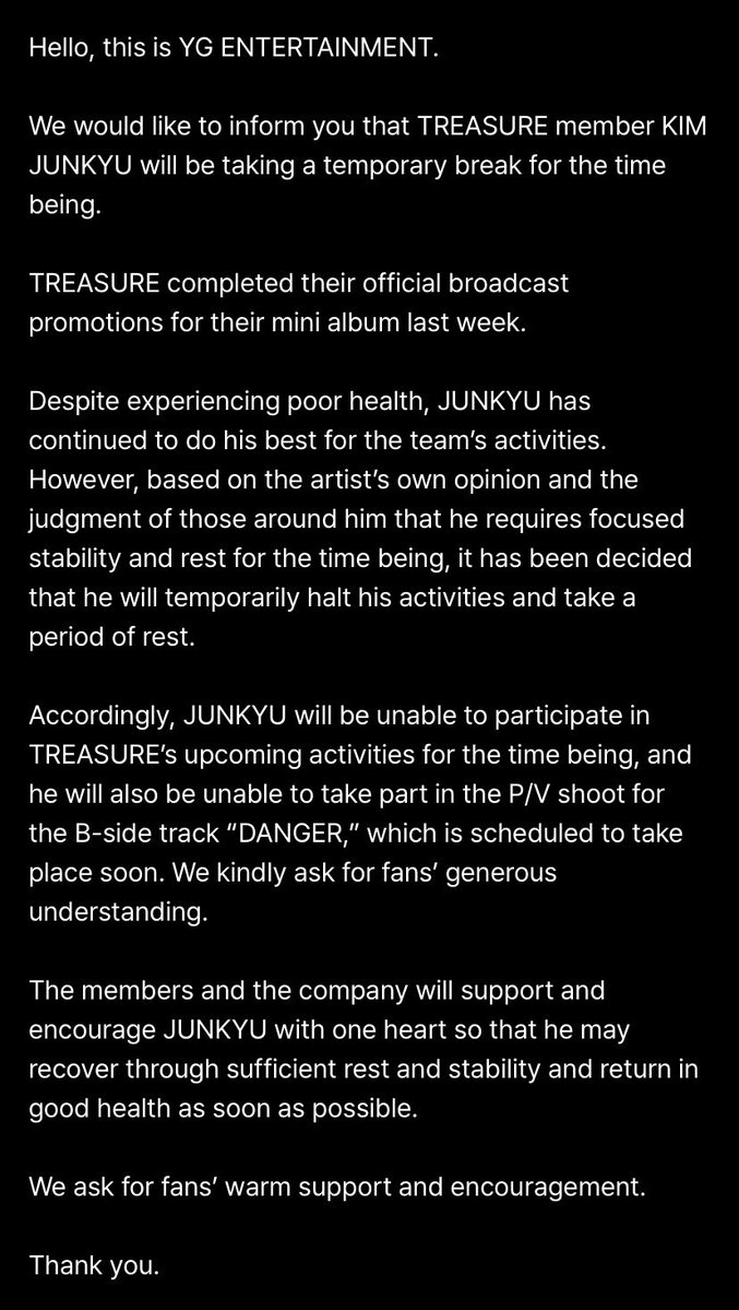 teuverse_id's tweet photo. [ANNOUNCEMENT]

Halo, Ini YG ENTERTAINMENT

Kami ingin memberitahukan bahwa anggota Treasure KIM JUNKYU akan rehat untuk sementara waktu.

Treasure telah menyelesaikan masa promosi untuk mini album mereka minggu lalu. 

Meskipun mengalami kondisi kesehatan yang kurang, JUNKYU telah menjalankan aktivitas grup dengan upaya terbaiknya. Tetapi, berdasarkan pertimbangan artis dan juga orang-orang di sekitarnya bahwa ia memerlukan fokus yang stabil dan juga waktu untuk istirahat, telah diputuskan bahwa ia akan menghentikan aktivitasnya sementara waktu untuk beristirahat.

Dengan demikian, untuk saat ini JUNKYU tidak akan bisa berpartisipasi dalam kegiatan Treasure yang mendatang, dan ia juga tidak akan bisa berpartisipasi dalam syuting P/V untuk B-side track ‘DANGER’ yang sudah dijadwalkan dalam waktu dekat. 

Kami mohon pengertiannya dari para fans.
Para member dan agensi akan saling sepaham untuk mendukung dan mendorong JUNKYU untuk kembali pulih dan stabil melalui istirahat yang cukup serta kembali dengan kondisi yang sehat secepatnya.

Mohon para fans untuk memberikan dukungan yang hangat.

Terima kasih.