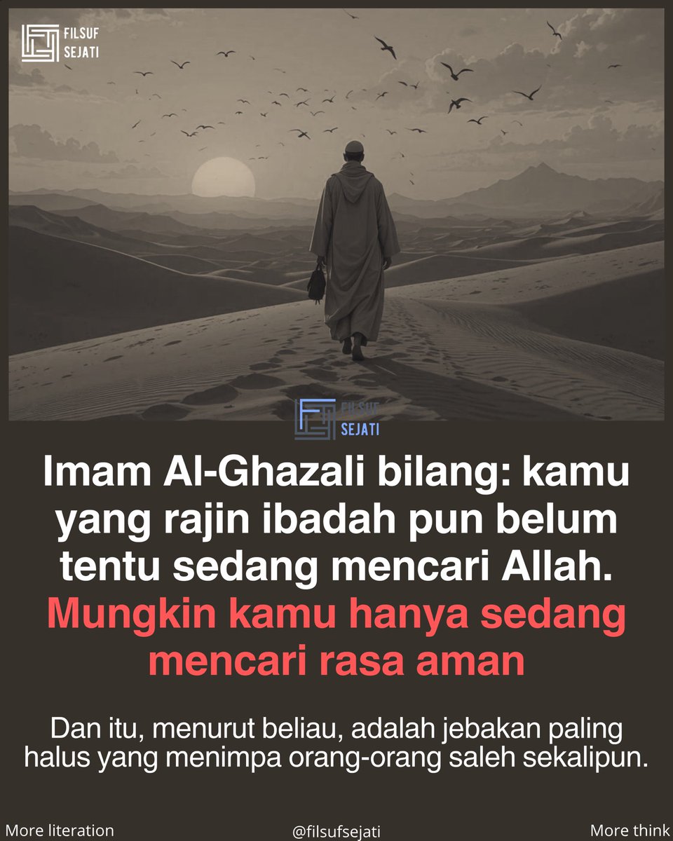 filsufsejati's tweet photo. Dalam kitabnya, Imam Al-Ghazali menyebut bahwa akar dari semua keterputusan manusia dari Allah adalah satu hal: hati yang bergantung pada selain-Nya. Bukan dosa besar. 

Bukan kemaksiatan terang-terangan. Tapi ketergantungan halus pada harta, ketenaran, kedudukan, dan pengakuan manusia.
.
Itulah kenapa Imam Al-Ghazali menempatkan taubat sebagai pintu pertama dari 43 tahapan perjalanan ruhani. Bukan taubat dari dosa besar saja, tapi taubat dari cara pandang. 

Dari kebiasaan melihat dunia sebagai tujuan, bukan sebagai jalan. Dari mengira kesibukan adalah kemajuan.
.
Setelah taubat, Imam Al-Ghazali memandu kita ke zuhud. Tapi zuhud di sini bukan berarti miskin atau menjauhi dunia secara fisik. Zuhud adalah kondisi hati yang tidak terpikat pada apa yang dimiliki. Orang kaya bisa zuhud. 

Orang yang sibuk pun bisa zuhud, selama hatinya tidak tersandera oleh itu semua.
.
Puncak dari seluruh perjalanan 43 tahap itu adalah ridha dan makrifat. Imam Al-Ghazali menjelaskan bahwa ketika hati sudah bersih, Allah menurunkan cahaya-Nya langsung ke dalam qalbu. Bukan pengetahuan dari buku. 

Bukan dari ceramah. Tapi pengenalan langsung, dari dalam, yang mengubah cara seseorang memandang segalanya.
.
Maka pertanyaan Imam Al-Ghazali itu bukan soal agama saja. Itu pertanyaan paling manusiawi yang pernah ada: hidup di dunia, apa yang kau cari? 

Kalau jawabanmu masih berputar di sekitar pengakuan, kenyamanan, dan rasa aman dari manusia, mungkin inilah saat yang tepat untuk mulai jujur dengan dirimu sendiri.