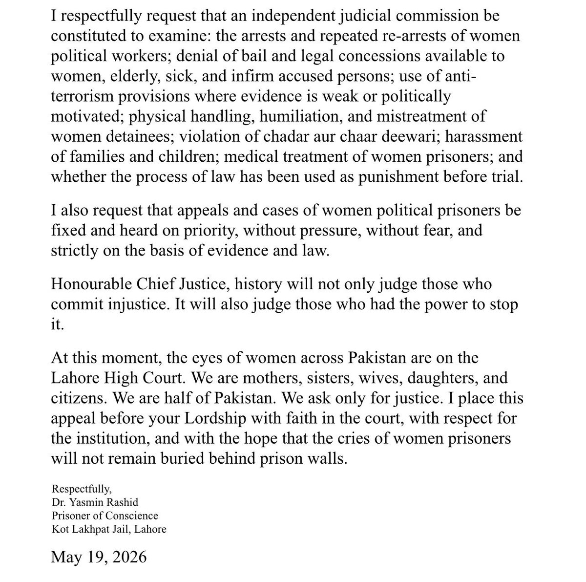 PTIofficial's tweet photo. Open Letter by Dr. Yasmin Rashid to the Chief Justice, Lahore High Court

Dr. Rashid has appealed to the Lahore High Court for justice, legal protection, and an independent inquiry into the treatment of women political prisoners. She calls for the constitutional and legal rights of women detainees to be upheld and for their cases to be heard without fear or pressure.

• Women political prisoners have been denied legal protections available to women, the elderly, the sick, and infirm persons.
• Bail provisions under Section 497 CrPC have not been applied equally.
• International standards on the treatment of women prisoners and detainees must be upheld.
• PTI women, including Bushra Bibi, Aalia Hamza Malik, Sanam Javed Khan, Falak Javed Khan, and Rai Firdous, have faced prolonged imprisonment, repeated arrests, and denial of relief.
• Dr. Yasmin Rashid, a 76-year-old cancer survivor, has spent nearly three years in prison.
• The sanctity of chadar aur chaar deewari has been violated, and women and their families have been subjected to humiliation and harassment.
• The continued detention of PTI women workers in Punjab requires urgent judicial scrutiny.
• Anti-terror laws must not be used to punish individuals before conviction.
• An independent judicial commission should investigate arrests, re-arrests, denial of bail, mistreatment of women detainees, medical care, and the use of legal process as punishment before trial.
• Cases of women political prisoners should be heard as a priority and decided solely on the basis of evidence and law.
• Women across Pakistan look to the courts for justice, dignity, and protection of their rights.

Justice delayed for one woman is injustice to all women. We appeal to the Lahore High Court to uphold the rule of law and ensure that no woman's cry for justice remains unheard behind prison walls.

Respectfully,

Dr. Yasmin Rashid
@Dr_YasminRashid 
Prisoner of Conscience 
Kot Lakhpat Jail, Lahore 
May 19, 2026