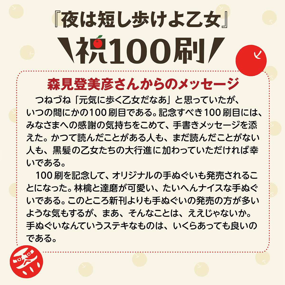 KadokawaBunko's tweet photo. ◥◣✨祝・100刷✨◢◤ 

#森見登美彦 さん『#夜は短し歩けよ乙女』が100刷達成！！
森見さんから素敵なメッセージも届きました🍎
みんなで乙女たちの大行進✨に加わりましょう～♪

100刷のお祝いに、記念の本染め手ぬぐいも製作！
りんごとだるまが可愛い、完全オリジナルデザインです🍎
（実は…この手ぬぐい、当初は販売しない予定だったのですが、編集部内で「かわいい！」「ほしい！」の声を多数受けて少しだけ発売することになりました）
数量限定ですので、気になっている方はぜひお早めにチェックしてください👀❤https://t.co/GIBqVkU6n2