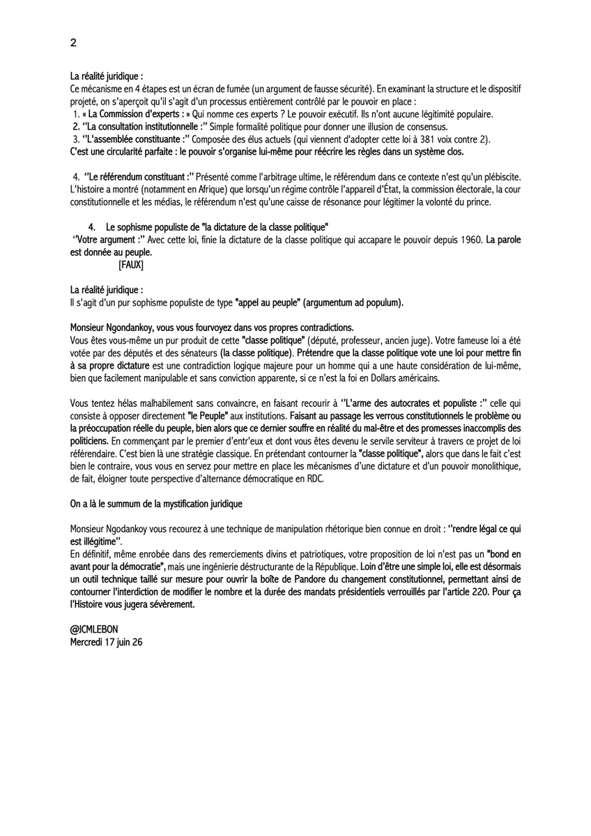 jcmlebon's tweet photo. #RDC_OPINION:
RÉPONSE à Monsieur Paul-Gaspard Ngondankoy,

Je vais m’atteler à démonter méthodiquement un à un de vos arguments fallacieux et de sophisme contenus dans votre déclaration :

Hier vous vous êtes fendu d’une tribune d’autosatisfaction sur la loi référendaire initiée par vous et adoptée par l’Assemblée nationale et le Sénat le 15 juin 26.
Dans une rhétorique qui vous est propre et habile, prenant tous les congolais pour des imbéciles nés. Vous avez tenté de dissimuler, sous des apparences de ferveur démocratique et de rigueur légaliste, plusieurs failles juridiques majeures et des glissements sémantiques dangereux.

En tant que Professeur Ordinaire et constitutionaliste, sans gêne, vous avez essayé d’user de votre pseudo ‘’légitimité académique’’ pour présenter cette loi sur le référendum comme « une avancée démocratique », alors que vous-même, face au miroir de votre conscience d’Homme, savez en réalité que ce n’est pas une loi dont il s’agit mais d’un stratagème pour contourner les verrous constitutionnels qu’impose le pacte républicain de 18 février 2006.

On a là le summum de la mystification juridique

Monsieur Ngodankoy, 

Vous recourez en somme à une technique de manipulation rhétorique bien connue en droit : ‘’rendre légal ce qui est illégitime’’.

En définitif, même enrobée dans des remerciements divins et patriotiques, votre proposition de loi n'est pas un "bond en avant pour la démocratie", mais une ingénierie déstructurante de la République. Loin d’être une simple loi, elle est désormais un outil technique taillé sur mesure pour ouvrir la boîte de Pandore du changement constitutionnel, permettant ainsi de contourner l'interdiction de modifier le nombre et la durée des mandats présidentiels verrouillés par l'article 220. Pour ça l’Histoire vous jugera sévèrement.

@JCMLEBON
Mercredi 17 juin 26