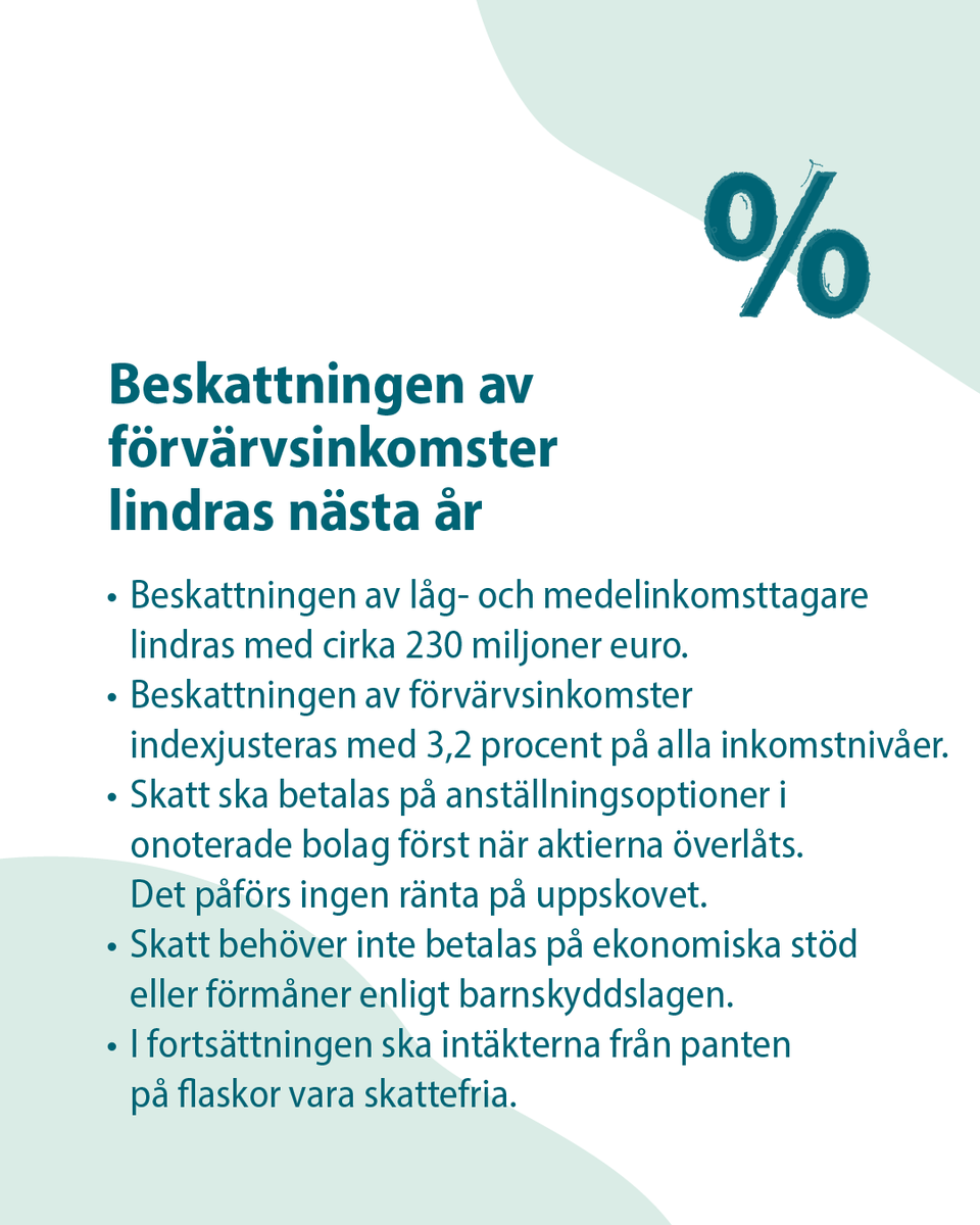 Beskattningen av förvärvsinkomster indexjusteras med 3,2 procent på alla inkomstnivåer.
Beskattningen av låg- och medelinkomsttagare lindras med cirka 230 miljoner euro.
Skatt ska betalas på anställningsoptioner i onoterade bolag först när aktierna överlåts. Det påförs ingen ränta på uppskovet.
Skatt behöver inte betalas på ekonomiska stöd eller förmåner enligt barnskyddslagen.
I fortsättningen ska intäkterna från panten på flaskor vara skattefria.
