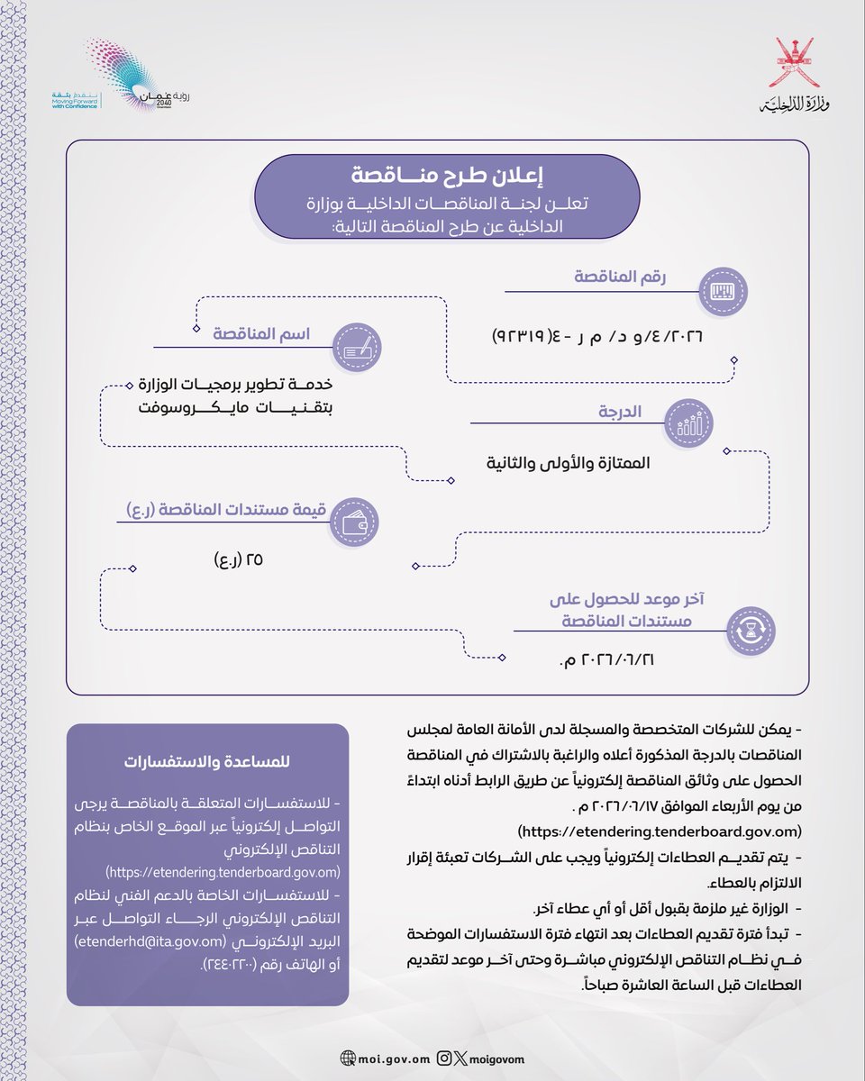 تصميم يحتوي على نص:
إعلان طرح مناقصة
تعلن لجنة المناقصات الداخلية بوزارة الداخلية عن طرح المناقصة التالية:
رقم المناقصة
٢٠٢٦/٤/د/م-٢ (٩٣٣٩١٤)
اسم المناقصة
خدمة تطوير برمجيات الوزارة بتقنيات مايكروسوفت
الدرجة
الممتازة والأولى والثانية
قيمة مستندات المناقصة (ر.ع)
٢٥ (ر.ع)
آخر موعد للحصول على مستندات المناقصة
٢١/٦/٢٠٢٦م
يمكن للشركات المتخصصة والمسجلة لدى الأمانة العامة للمجلس للمناقصات بالدرجة المذكورة أعلاه والراغبة بالاشتراك في المناقصة الحصول على وثائق المناقصة إلكترونيًا عن طريق الرابط أدناه ابتداءً من يوم الأربعاء الموافق ١٧/٦/٢٠٢٦م.
(https://etendering.tenderboard.gov.om)
يتم تقديم العطاءات إلكترونيًا ويجب على الشركات تعبئة إقرار الالتزام بالعطاء.
الوزارة غير ملزمة بقبول أقل أو أي عطاء آخر.
تبدأ فترة تقديم العطاءات بعد انتهاء فترة الاستفسارات الموضحة في نظام التناقص الإلكتروني مباشرة وحتى آخر موعد لتقديم العطاءات قبل الساعة العاشرة صباحًا.