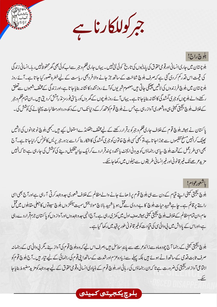 BalochYakjehtiC's tweet photo. جبر کو للکارنا ہے

بلوچ راج!

بلوچستان میں جاری انسانی اور قومی حقوق کی پامالیوں کی تاریخ کوئی نئی نہیں۔ یہاں جاری ظلم و جبر سے اب کوئی بھی گھر محفوظ نہیں رہا۔ انسانی زندگی کی قیمت اس قدر کم کر دی گئی ہے کہ صرف بلوچ شناخت کے ساتھ جڑ جانے والا فرد بھی ریاست کے لیے خطرہ تصور کیا جاتا ہے۔ آئے روز بلوچستان میں بلوچ فرزندوں کی لاشیں پھینکی جاتی ہیں، معصوم شہریوں کو آئے روز تشدد کا نشانہ بنایا جاتا ہے، اور زندگی کے مختلف شعبوں سے تعلق رکھنے والے بلوچوں کو جبری گمشدگی کا نشانہ بنایا جاتا ہے۔ یہاں آئے روز بلوچوں کے گھروں کو ریاستی فورسز نذرِ آتش کر دیتی ہیں۔ ان تمام ظلم و جبر کے خلاف بلوچ یکجہتی کمیٹی ہی وہ شعوری آواز رہی ہے جس نے بلوچ قوم کو متحد کرکے دنیا تک اس کے دکھ، درد اور مطالبات پہنچانے کی کوشش کی۔

پاکستان نے ہمیشہ بلوچ قوم کے خلاف جاری ظلم و جبر کو برقرار رکھنے کے لیے مختلف ہتھکنڈے استعمال کیے ہیں۔ کبھی بلوچ نوجوانوں کی لاشیں پھینک کر انہیں مسلح تنظیموں سے جوڑا جاتا ہے، تو کبھی کسی بلوچ خاتون کو جبری گمشدگی کا شکار بنا کر اسے بزور جبر پریس کانفرنس کرایا جاتا ہے۔ آج بھی اسی طرزِ عمل کے تحت بلوچ سیاسی رہنماؤں کو بیرونی ایجنٹ یا تشدد پسند قرار دے کر ایک بیانیہ تشکیل دینے کی کوشش کی جا رہی ہے، تاکہ انہیں مزید عرصے تک غیر قانونی اور غیر انسانی طریقوں سے جیلوں میں رکھا جا سکے۔

باشعور عوام!

بلوچ یکجہتی کمیٹی اپنے قیام کے دن سے ہی بلوچ قوم پر ڈھائے جانے والے مظالم کے خلاف شعوری جدوجہد کرتی آ رہی ہے اور آج بھی اسی راستے پر قائم ہے۔ چاہے شہید حیات بلوچ کا بے دردی سے قتل ہو یا شہید بالاچ مولا بخش سمیت سینکڑوں بلوچ سپوتوں کا جعلی مقابلوں میں قتل عام، ان تمام مظالم کے خلاف بلوچ یکجہتی کمیٹی ہمیشہ صفِ اول میں کھڑی رہی ہے۔ آج انہی جدوجہدوں اور آوازوں کو پاکستان جرم قرار دے رہی ہے، اور اس کے پاداش میں بی وائی سی کی قیادت کو غیر قانونی طور پر قید میں رکھا گیا ہے۔

بلوچ یکجہتی کمیٹی کے رہنما آج چودہ ماہ سے زائد عرصے سے پابندِ سلاسل ہیں، صرف اس لیے کہ وہ بلوچ قوم کی آواز بنے۔ مگر بی وائی سی کے رہنما نہ صرف ثابت قدمی کے ساتھ ڈٹے ہوئے ہیں بلکہ پہلے سے زیادہ عزم اور شدت کے ساتھ اپنی قوم کی رہنمائی کے لیے تیار ہیں۔ آج بلوچ قوم کو اجتماعی آواز اور یکجہتی کی ضرورت ہے تاکہ ان رہنماؤں کی رہائی اور بلوچ قوم کے بنیادی انسانی و قومی حقوق کے لیے جدوجہد کو مزید مضبوط بنایا جا سکے۔

ریاست پاکستان اپنے اس جبر کو جاری رکھنے کے لیے تنظیم کے رہنماؤں کو جیل میں رکھ کر نا صرف ان سے انصاف کا حق چھین رہی ہے، بلکہ انکی آوازوں کو خاموش رکھ کر بلوچ نسل کشی خاموشی سے آگے بڑھانا چاہتی ہے، پاکستان اس بلوچ شعور سے خوفزدہ ہے جو للکار بننا جانتی ہے، اس لیے ہر جمہوری آوازوں کو خاموش کرنا چاہتی ہے۔  یہ ہماری زمہ داری ہے کہ ہم ان عزائم کو نا کام بنادے، ہم شعور کو قید ہونے نا دے، ہم وہ آواز بنے جسے خاموش کرنا نا ممکن ہو ہم اپنے نسل کشی کے خلاف وہ ڈھال بنے جو اپنے نسلوں کی حفاظت کریں۔ آج ہماری سیاسی جدوجہد ہماری نسلوں کی ضمانت ہے، اپنے خلاف ہونے والے ہر ظلم کے خلاف خاموش نہ رہے، بی وائی سی کے پلیٹ فارم پر متحد ہوکر ہر جبر کے خلاف آواز اٹھائیں، اپنے رہنماؤں کی آواز بنے اور جابر کو للکاریں کہ وہ ان شعوری آوازوں کو اب مزید قید نہیں رکھ سکتی جو جبر کے خلاف ہے، ہر بلوچ جب بی وائی سی کی آواز بنے گی، ہر بلوچ جب اپنے رہنماؤں کے مقصد کے ساتھ جڑ جائے گی، تبھی اس نسل کشی روکا جاسکے گا، جب ہر بلوچ جبر کے خلاف للکار ہوگی تو تنظیم کے رہنماؤں کو قید میں رکھنا مشکل ہوجائے گا۔ 

با شعور بلوچ قوم
 منظم سیاسی جدوجہد ہی بقا کا آخری سوال ہے، اس پیغام کو ہر گھر میں پہنچائیں، قومی شعور کا سوال ہر بلوچ کو تھما دے اور اس دن کے لیے فکری و شعوری طور پر تیار ہو جائے جب ہم سب سڑکوں پر نکلے تو سیسہ پلائی دیوار بن جائے،اور ریاستی جیلوں و زندانوں سے اپنے پیاروں کو بہ سلامت واپس لائیں، ہمارے پاس کھونے کو کچھ نہیں مگر پانے کو بہت کچھ ہے، ہمارے پاس زندگی کا سوال ہے جس کے لیے ہمیں منظم تحریک اور جدوجہد کے علاوہ دوسرا کوئی راستہ میسر نہیں۔