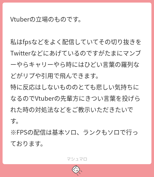 tsunpoblo's tweet photo. んぽマロ

キツい言葉を投げられたときどうしてますか？というVさんのお悩みです

マロ主さんにキツい言葉を投げてるのは人ではなくムシケラです。
テキストしか武器がないムシケラがちょっかい出してるだけなので「ムシケラ共が騒いでおるわ…」 くらいの心持ちでいましょう！

真面目に答えると、キツい言葉を見るのが嫌なら相手のアカウントをミュートする、ミュートキーワードに嫌なワード(キャリー等)を設定して視界から消しましょう💡