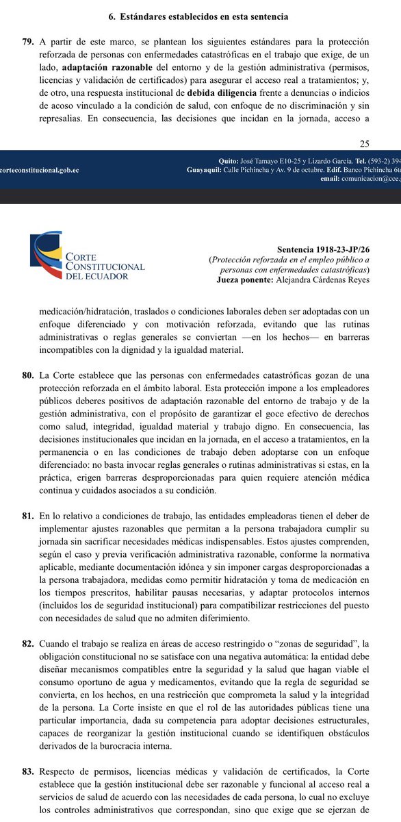 VeronicaLHM's tweet photo. María Cristina trabajaba en BanEcuador como cajera.

Ella fue diagnosticada con cáncer y, una vez que dio a conocer la enfermedad a su empleador, este impuso reiteradas trabas.

•El tema llegó al extremo del acoso laboral, la discriminación y la prohibición de tomar agua y medicamentos en las horas que su tratamiento requería. 

•Ella presentó una acción de protección que ganó y la Corte Constitucional seleccionó el caso para su revisión. 

•Estos fueron los estándares establecidos en el fallo y que deben ser cumplidos en casos similares: 

1️⃣Las personas con enfermedades catastróficas gozan de una protección reforzada en el ámbito laboral. 

•Esta protección impone a los empleadores públicos deberes positivos de adaptación razonable del entorno de trabajo y de la gestión administrativa.

•Las decisiones institucionales que incidan en la jornada, en el acceso a tratamientos, en la permanencia o en las condiciones de trabajo deben adoptarse con un enfoque diferenciado: no basta invocar reglas generales o rutinas administrativas si estas, en la práctica, erigen barreras desproporcionadas para quien requiere atención médica continua y cuidados asociados a su condición.

2️⃣Las entidades empleadoras tienen el deber de implementar ajustes razonables que permitan al trabajador cumplir su jornada sin sacrificar necesidades médicas indispensables. 

•Estos ajustes comprenden, según el caso y previa verificación administrativa razonable, conforme la normativa aplicable, mediante documentación idónea y sin imponer cargas desproporcionadas a la persona trabajadora, medidas como permitir hidratación y toma de medicación en los tiempos prescritos, habilitar pautas necesarias y adaptar protocolos internos para compatibilizar restricciones del puesto con necesidades de salud que no admiten diferimiento. 

3️⃣Cuando el trabajo se realiza en áreas de acceso restringido o “zonas de seguridad”, la obligación constitucional no se satisface con una negativa automática: la entidad debe diseñar mecanismos compatibles entre la seguridad y la salud.

4️⃣Respecto de permisos, licencias médicas y validación de certificados, la Corte estableció que la gestión institucional debe ser razonable y funcional al acceso real a servicios de salud de acuerdo con las necesidades de cada persona, lo cual no excluye los controles administrativos que correspondan, sino que exige que se ejerzan de manera compatible con el acceso real y oportuno a la atención médica. 

•Cuando los tratamientos o citas se realizan en una ciudad distinta o requieren tiempos de traslados significativos, el análisis no puede limitarse al tiempo estrictamente clínico de la consulta. 

•La entidad debe contemplar el tiempo razonable de desplazamiento y los márgenes propios de la atención médica, sin trasladar a la persona trabajadora la carga de “resolver” el problema a costa de sus vacaciones, su descanso o su integridad. 

•Prácticas como descontar sistemáticamente horas de atención médica de las vacaciones, exigir reprogramaciones en días no laborables como regla general, exigir el cambio de lugar de atención sin considerar las necesidades particulares de atención o desconocer certificados o soportes médicos mediante exigencias formales aplicadas de manera rígida o desproporcionada, sin motivación suficiente y sin otorgar una oportunidad razonable de subsanación cuando la información clínica necesaria se encuentre acreditada por medios idóneos, sin perjuicio de los controles que corresponden conforme a la normativa aplicable. 

5️⃣Cuando una entidad adopta decisiones desfavorables para la persona trabajadora después de que se hace conocida su condición de enfermedad catastrófica, dichas decisiones deben estar respaldadas por una justificación reforzada. 

6️⃣Finalmente, frente a denuncias de acoso laboral vinculados a la condición de salud, las entidades públicas están obligadas a actuar con la debida diligencia: prevenir, proteger, investigar y sancionar.

Sentencia No. 1918-23-JP/26